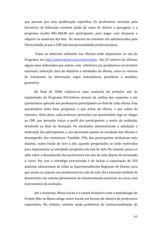 que  passam  por  uma  qualificação  específica.  Os  professores  enviados  pela 
Secretaria  da  Educação  recebem  ajuda  de  custo  de  diárias  e  passagem,  e  o 
programa  recebe  R$1.300,00  por  participante,  para  pagar  suas  despesas  e 
adquirir os materiais dos kits.  Os recursos do convênio são administrados pela 
Universidade, já que o CRP não tem personalidade jurídica própria.  

        Todos  os  materiais  utilizados  nas  oficinas  estão  disponíveis  no  site  do 
Programa, em http://www.ufv.br/crp/roteiros.htm . São 23 roteiros de oficinas, 
alguns mais elaborados que outros, com  referência aos parâmetros curriculares 
nacionais, indicação clara de objetivos e atividades da oficina, como os roteiros 
de  tratamento  da  informação;  jogos  matemáticos;  grandezas  e  medidas; 
geometria.  

       No  final  de  2008,  realizou‐se  uma  avaliação  do  primeiro  ano  de 
implantação  do  Programa  Pró‐Ciência  através  da  análise  das  respostas  a  um 
questionário aplicado aos professores participantes ao final de cada oficina. Este 
questionário  tinha  duas  perguntas:  o  que  achou  da  oficina,  o  que  achou  do 
instrutor. Além disso, cada professor preenchia um questionário logo ao chegar 
ao  CRP,  que  permitiu  traçar  o  perfil  dos  participantes,  e  outro,  de  avaliação, 
devolvido  ao  final  da  formação.  Os  resultados  demonstraram  a  satisfação  e 
motivação dos participantes, e sua aprovação quanto ao resultado das oficinas e 
desempenho  dos  instrutores.  Também  70%  dos  participantes  atribuíram  nota 
máxima,  numa  escala  de  zero  a  dez,  quando  perguntados  se  estão  motivados 
para implementar as atividades propostas em sala de aula. No entanto, pouco se 
sabe sobre o desempenho dos professores em sala de aula, depois de terminado 
o  curso.  Por  isso  a  estratégia  preconizada  é  de  incluir  a  capacitação  de  250 
analistas educacionais de todas as Superintendências Regionais de Ensino, para 
que atuem no suporte aos professores em sala de aula. Há a intenção também de 
desenvolver um sistema permanente de monitoramento posterior ao curso, com 
instrumentos de avaliação. 

       Até o momento, Minas Gerais é o estado brasileiro onde a metodologia do 
Projeto Mão na Massa atinge maior escala, em termos de número de professores 
capacitados.  No  entanto,  existem  ainda  problemas  de  institucionalização  do 

        
                                                                                       61 
 