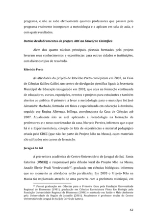 programa,  e  não  se  sabe  efetivamente  quantos  professores  que  passam  pelo 
programa  realmente  incorporam  a  metodologia  e  a  aplicam  em  sala  de  aula,  e 
com quais resultados. 

Outros desdobramentos do projeto ABC na Educação Científica 

        Alem  dos  quatro  núcleos  principais,  pessoas  formadas  pelo  projeto 
levaram  seus  conhecimentos  e  experiências  para  outras  cidades  e  instituições, 
com diversos tipos de resultado. 

Ribeirão Preto 


        As atividades do projeto de Ribeirão Preto começaram em 2003, na Casa 
de Ciências Galileu Galilei, um centro de divulgação científica ligado à Secretaria 
Municipal  de  Educação  inaugurado  em  2002,  que  atua  na  formação  continuada 
de educadores, cursos, exposições, eventos e projetos para estudantes e também 
abertos  ao  público.  O  primeiro  a  levar  a  metodologia  para  o  município  foi  José 
Alexandre Machado, formado em física e especializado em educação à distância, 
seguido  por  Regina  Albernaz,  bióloga,  coordenadora  da  Casa  de  Ciências  até 
2007.  Atualmente  não  se  está  aplicando  a  metodologia  na  formação  de 
professores, e o novo coordenador da casa, Marcelo Pereira, informou que o que 
há  é  a  Experimentoteca,  coleção  de  kits  de  experiências  e  material  pedagógico 
criada pelo CDCC (que não faz parte do Projeto Mão na Massa), cujos materiais 
são utilizados nos cursos de formação. 

Jaraguá do Sul 

        A pró‐reitora acadêmica do Centro Universitário de Jaraguá do Sul,  Santa 
Catarina  (UNERJ)  e  responsável  pela  difusão  local  do  Projeto  Mão  na  Massa, 
Anadir  Elenir  Pradi  Vendruscolo37,  graduada  em  ciências  biológicas,  informou 
que  no  momento  as  atividades  estão  paralisadas.  Em  2003  o  Projeto  Mão  na 
Massa  foi  implantado  através  de  uma  parceria  com  a  prefeitura  municipal,  em 
                                                               
        37  Possui  graduação  em  Ciências  para  o  Primeiro  Grau  pela  Fundação  Universidade 

Regional  de  Blumenau  (1981),  graduação  em  Ciências  Licenciatura  Plena  Em  Biologia  pela 
Fundação  Universidade  Regional  de  Blumenau  (1986)  e  mestrado  em  Saúde  e  Meio  Ambiente 
pela  Universidade  da  Região  de  Joinville  (2001).  Atualmente  é  professor  titular  do  Centro 
Universitário de Jaraguá do Sul (do Currículo Lattes). 


         
                                                                                                  62 
 