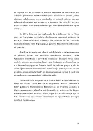 escala piloto, mas a trajetória sofreu o mesmo processo de outras unidades, com 
a troca de governantes. A continuidade depende de articulação política. Quando 
adotaram, trabalharam na escola toda, desde o servente até o diretor, para que 
todos entendessem que algo novo estava acontecendo (por exemplo, a servente 
encontraria a sala mais desarrumada, com água provavelmente molhando alguns 
espaços).  

       Em  2004,  decidiu‐se  pela  implantação  da  metodologia  Mão  na  Massa 
dentro  da  disciplina  de  metodologia  e  fundamentos  no  curso  de  pedagogia  da 
UNERJ, na formação inicial dos professores. Mas, neste ano de 2009, não houve 
matrículas novas no curso de pedagogia, o que afeta diretamente a continuidade 
da proposta.   

       Quando se fez o programa piloto, a metodologia foi testada com crianças 
da  educação  infantil  com  resultados  considerados  excelentes.  Anadir  
Vendruscolo comenta que só acredita na continuidade do projeto na sua cidade 
se ele for assumido em conjunto pela secretaria de educação e pelos professores; 
e  se  fizer  realmente  parte  da  formação  inicial  do  professor,  porque  se  não  for 
assim, o professor vai acabar utilizando a metodologia padrão, por falta de uma 
referência a quem consultar dentro do sistema em caso de dúvidas, já que é uma 
metodologia nova, com a qual não está familiarizado.  

       Formalmente, em Jaraguá do Sul, o projeto Mão na Massa está filiado ao 
Centro de Educação e Letras, da UNERJ, no programa de Educação Continuada. O 
Centro  participava  financeiramente  da  manutenção  do  programa,  facilitando  a 
ida da coordenadora a cada mês e meio às reuniões do projeto, em São Paulo e 
também aos seminários nacionais. Como o projeto está paralisado em Jaraguá do 
Sul, a coordenadora  está tentando fazer com que ele seja adotado no município 
vizinho de Massaranduba. 




        
                                                                                        63 
 