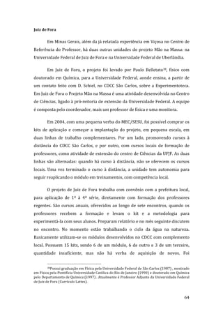 Juiz de Fora 

        Em Minas Gerais, além da já relatada experiência em Viçosa no Centro de 
Referência  do  Professor,  há  duas  outras  unidades  do  projeto  Mão  na  Massa:  na 
Universidade Federal de Juiz de Fora e na Universidade Federal de Uberlândia. 

        Em  Juiz  de  Fora,  o  projeto  foi  levado  por  Paulo  Belletato38,  físico  com 
doutorado  em  Química,  para  a  Universidade  Federal,  aonde  ensina,  a  partir  de 
um  contato  feito  com  D.  Schiel,  no  CDCC  São  Carlos,  sobre  a  Experimentoteca.  
Em Juiz de Fora o Projeto Mão na Massa é uma atividade desenvolvida no Centro 
de Ciências, ligado à pró‐reitoria de extensão da Universidade Federal. A equipe 
é composta pelo coordenador, mais um professor de física e uma monitora.  

        Em 2004, com uma pequena verba do MEC/SESU, foi possível comprar os 
kits  de  aplicação  e  começar  a  implantação  do  projeto,  em  pequena  escala,  em 
duas  linhas  de  trabalho  complementares.  Por  um  lado,  promovendo  cursos  à 
distância  do  CDCC  São  Carlos,  e  por  outro,  com  cursos  locais  de  formação  de 
professores, como atividade de extensão do centro de Ciências da UFJF. As duas 
linhas  são  alternadas:  quando  há  curso  à  distância,  não  se  oferecem  os  cursos 
locais.  Uma  vez  terminado  o  curso  à  distância,  a  unidade  tem  autonomia  para 
seguir reaplicando o módulo em treinamentos, com competência local.  

        O  projeto  de  Juiz  de  Fora  trabalha  com  convênio  com  a  prefeitura  local, 
para  aplicação  de  1ª  à  4ª  série,  diretamente  com  formação  dos  professores 
regentes.  São  cursos  anuais,  oferecidos  ao  longo  de  sete  encontros,  quando  os 
professores  recebem  a  formação  e  levam  o  kit  e  a  metodologia  para 
experimentá‐la com seus alunos. Preparam relatório e no mês seguinte discutem 
no  encontro.  No  momento  estão  trabalhando  o  ciclo  da  água  na  natureza. 
Basicamente utilizam‐se os módulos desenvolvidos no CDCC com complemento 
local.  Possuem  15  kits,  sendo  6  de  um  módulo,  6  de  outro  e  3  de  um  terceiro, 
quantidade  insuficiente,  mas  não  há  verba  de  aquisição  de  novos.  Foi 

                                                                
         38Possui graduação em Física pela Universidade Federal de São Carlos (1987) , mestrado 

em Física pela Pontifícia Universidade Católica do Rio de Janeiro (1990) e doutorado em Química 
pelo Departamento de Química (1997) . Atualmente é Professor Adjunto da Universidade Federal 
de Juiz de Fora (Currículo Lattes). 


         
                                                                                            64 
 