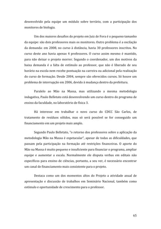 desenvolvido  pela  equipe  um  módulo  sobre  terrário,  com  a  participação  dos 
monitores de biologia.  

       Um dos maiores desafios do projeto em Juiz de Fora é o pequeno tamanho 
da equipe: são dois professores mais os monitores. Outro problema é a oscilação 
da  demanda:  em  2008,  no  curso  à  distância,  havia  30  professores  inscritos.  No 
curso  deste  ano  havia  apenas  4  professores.  O  curso  assim  mesmo  é  mantido, 
para  não  deixar  o  projeto  morrer.  Segundo  o  coordenador,  um  dos  motivos  da 
baixa  demanda  é  a  falta  de  estímulo  ao  professor,  que  não  é  liberado  de  seu 
horário na escola nem recebe pontuação na carreira ou adicional pela realização 
do curso de formação. Desde 2004, sempre são oferecidos cursos. Só houve um 
problema de interrupção em 2006, devido à mudança dentro da prefeitura.  

       Paralelo  ao  Mão  na  Massa,  mas  utilizando  a  mesma  metodologia 
indagativa, Paulo Belletato está desenvolvendo um curso dentro do programa de 
ensino da faculdade, no laboratório de física 3.  

       Há  interesse  em  trabalhar  o  novo  curso  do  CDCC  São  Carlos,  de 
tratamento  de  resíduos  sólidos,  mas  só  será  possível  se  for  conseguido  um 
financiamento em um projeto mais amplo. 

       Segundo Paulo Belletato, “o retorno dos professores sobre a aplicação da 
metodologia  Mão  na  Massa  é  espetacular”,  apesar  de  todas  as  dificuldades,  que 
passam  pela  participação  na  formação  até  restrições  financeiras.  O  aporte  do 
Mão na Massa é muito pequeno e insuficiente para financiar o programa, ampliar 
equipe  e  aumentar  a  escala.  Normalmente  ele  disputa  verbas  em  editais  não 
específicos  para  ensino  de  ciências,  portanto,  a  seu  ver,  é  necessário  encontrar 
um canal de financiamento mais consistente para o projeto.  

       Destaca  como  um  dos  momentos  altos  do  Projeto  a  atividade  anual  de 
apresentação  e  discussão  de  trabalhos  em  Seminário  Nacional,  também  como 
estímulo e oportunidade de crescimento para o professor. 




        
                                                                                        65 
 