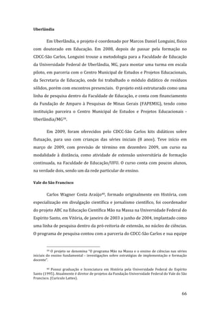 Uberlândia 

        Em Uberlândia, o projeto é coordenado por Marcos Daniel Longuini, físico 
com  doutorado  em  Educação.  Em  2008,  depois  de  passar  pela  formação  no 
CDCC‐São Carlos, Longuini trouxe a metodologia para a Faculdade de Educação 
da Universidade Federal de Uberlândia, MG, para montar uma turma em escala 
piloto, em parceria com o Centro Municipal de Estudos e Projetos Educacionais, 
da  Secretaria  de  Educação,  onde  foi  trabalhado  o  módulo  didático  de  resíduos 
sólidos, porém com encontros presenciais.  O projeto está estruturado como uma 
linha de pesquisa dentro da Faculdade de Educação, e conta com financiamento 
da  Fundação  de  Amparo  à  Pesquisas  de  Minas  Gerais  (FAPEMIG),  tendo  como 
instituição  parceira  o  Centro  Municipal  de  Estudos  e  Projetos  Educacionais  ‐ 
Uberlândia/MG39.   

        Em  2009,  foram  oferecidos  pelo  CDCC‐São  Carlos  kits  didáticos  sobre 
flutuação,  para  uso  com  crianças  das  séries  iniciais  (8  anos).  Teve  início  em 
março  de  2009,  com  previsão  de  término  em  dezembro  2009,  um  curso  na 
modalidade  à  distância,  como  atividade  de  extensão  universitária  de  formação 
continuada,  na  Faculdade  de  Educação/UFU.  O  curso  conta  com  poucos  alunos, 
na verdade dois, sendo um da rede particular de ensino.   

Vale do São Francisco 


        Carlos  Wagner  Costa  Araújo40,  formado  originalmente  em  História,  com 
especialização  em  divulgação  científica  e  jornalismo  científico,  foi  coordenador 
do projeto ABC na Educação Científica Mão na Massa na Universidade Federal do 
Espírito Santo, em Vitória, de janeiro de 2003 a junho de 2004, implantado como 
uma linha de pesquisa dentro da pró‐reitoria de extensão, no núcleo de ciências. 
O programa de pesquisa contou com a parceria do CDCC‐São Carlos e sua equipe 

                                                                
        39  O  projeto  se  denomina  “O  programa  Mão  na  Massa  e  o  ensino  de  ciências  nas  séries 

iniciais  do  ensino  fundamental  ‐  investigações  sobre  estratégias  de  implementação  e  formação 
docente”. 

        40  Possui  graduação  e  licenciatura  em  História  pela  Universidade  Federal  do  Espírito 

Santo (1995). Atualmente é diretor de projetos da Fundação Universidade Federal do Vale do São 
Francisco. (Curiculo Lattes). 


         
                                                                                                       66 
 