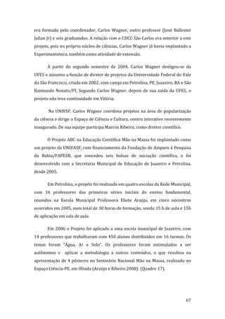 era  formada  pelo  coordenador,  Carlos  Wagner,  outro  professor  (José  Ballester 
Julian Jr) e seis graduandos. A relação com o CDCC São Carlos era anterior a este 
projeto, pois no próprio núcleo de ciências, Carlos Wagner já havia implantado a 
Experimentoteca, também como atividade de extensão. 

       A  partir  do  segundo  semestre  de  2004,  Carlos  Wagner  desligou‐se  da 
UFES e assumiu a função de diretor de projetos da Universidade Federal do Vale 
do São Francisco, criada em 2002, com campi em Petrolina, PE, Juazeiro, BA e São 
Raimundo  Nonato/PI,  Segundo  Carlos  Wagner,  depois  de  sua  saída  da  UFES,  o 
projeto não teve continuidade em Vitória. 

        Na  UNIVSF,  Carlos  Wagner  coordena  projetos  na  área  de  popularização 
da ciência e dirige o Espaço de Ciência e Cultura, centro interativo recentemente 
inaugurado. De sua equipe participa Marcos Ribeiro, como diretor científico.  

       O Projeto ABC na Educação Científica Mão na Massa foi implantado como 
um projeto da UNIVASF, com financiamento da Fundação de Amparo à Pesquisa 
da  Bahia/FAPESB,  que  concedeu  seis  bolsas  de  iniciação  científica,  e  foi 
desenvolvido  com  a  Secretaria  Municipal  de  Educação  de  Juazeiro  e  Petrolina, 
desde 2005.  

       Em Petrolina, o projeto foi realizado em quatro escolas da Rede Municipal, 
com  16  professores  das  primeiras  séries  iniciais  do  ensino  fundamental, 
reunidos  na  Escola  Municipal  Professora  Eliete  Araújo,  em  cinco  encontros 
ocorridos em 2005, num total de 30 horas de formação, sendo 15 h de aula e 15h 
de aplicação em sala de aula.  

       Em 2006 o Projeto foi aplicado a uma escola municipal de Juazeiro, com 
14 professores que trabalharam com 450 alunos distribuídos em 16 turmas. Os 
temas  foram  “Água,  Ar  e  Solo”.  Os  professores  foram  estimulados  a  ser 
autônomos  e    aplicar  a  metodologia  a  outros  conteúdos,  o  que  resultou  na 
apresentação  de  4  pôsteres  no  Seminário  Nacional  Mão  na  Massa,  realizado  no 
Espaço Ciência‐PE, em Olinda (Araújo e Ribeiro 2008)  (Quadro 17). 




        
                                                                                   67 
 