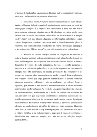 principais destas funções, algumas mais clássicas,  outras mais recentes e mesmo 
tentativas, conforme indicado e comentado abaixo. 

       1 – Melhoria do ensino de ciências nas escolas brasileiras nos níveis Básico e 
Médio  e  Educação  Infantil,  através  de  conhecimentos  construídos  por  meio  da 
investigação  científica.  É  o  aspecto  mais  tradicional,  e  nem  por  isto  menos 
importante,  do  ensino  de  ciências,  que  se  dá  sobretudo  no  ensino  médio  e  nos 
últimos anos do ensino fundamental, assim como nas escolas técnicas, e tem por 
objetivo  fazer  com  que  alunos  adquiram  as  informações,  entendam  e  sejam 
capazes de operar os principais conceitos e técnicas das diferentes disciplinas. A 
referência  aos  “conhecimentos  construídos”  se  refere  à  orientação  pedagógica 
própria do projeto “Mão na Massa”, o construtivismo, discutido mais adiante. 

       2  ­  Fomento  da  cultura  científica  através  da  integração  das  ciências  às 
culturas locais e regionais onde os princípios universais são enfocados levando em 
conta o saber regional. Este objetivo é de natureza totalmente distinta, e aberto a 
discussões.  Do  ponto  de  vista  pedagógico,  faz  todo  o  sentido  despertar  o 
interesse  e  a  curiosidade  pela  ciência  a  partir  das  experiências  concretas  das 
crianças,  mas  esta  experiência,  no  mundo  globalizado  das  comunicações  de 
massa  e  da  Internet,  não  é  necessariamente  local  e  regional.  Mais  amplamente, 
este  objetivo  supõe  que  seja  possível  compatibilizar  a  cultura  científica, 
altamente  complexa,  codificada  e  internacionalizada,  com  culturas  locais  e 
regionais,  que  tendem  a    ser  baseadas  em  conhecimentos  e  visões  de  mundo 
tradicionais e não formalizadas. Na verdade,  uma parte importante da educação 
em  ciências  consiste,  precisamente,  no  trabalho  de  mudança  de  conceitos,  ou 
seja,  em  fazer  com  que  as  pessoas  abandonem  os  conceitos  tradicionais  e  de 
sentido comum que absorvem de sua cultura local, e sejam capazes de adquirir 
novas  maneiras  de  entender  e  interpretar  o  mundo,  a  partir  das  contribuições 
advindas  do  conhecimento  científico  de  natureza    mais  universal  (Bearison 
1986; Scott, Hasoko e Leach 2007).  Esta separação e falta de comunicação entre 
a  cultura  científica  e  as  culturas  locais  e  regionais  é  causa  de  problemas  e 
dificuldades  que  merecem  atenção,  mas  não  encontram  soluções  simples 
(Jenkins 1999). 


        
                                                                                       6 
 
