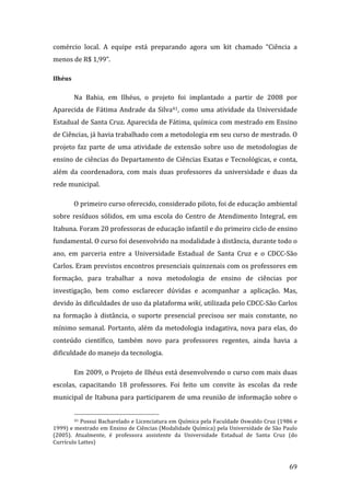 comércio  local.  A  equipe  está  preparando  agora  um  kit  chamado  “Ciência  a 
menos de R$ 1,99”.  

Ilhéus 

          Na  Bahia,  em  Ilhéus,  o  projeto  foi  implantado  a  partir  de  2008  por 
Aparecida  de  Fátima  Andrade  da  Silva41,  como  uma  atividade  da  Universidade 
Estadual de Santa Cruz. Aparecida de Fátima, química com mestrado em Ensino 
de Ciências, já havia trabalhado com a metodologia em seu curso de mestrado. O 
projeto  faz  parte  de  uma  atividade  de  extensão  sobre  uso  de  metodologias  de 
ensino de ciências do Departamento de Ciências Exatas e Tecnológicas, e conta, 
além  da  coordenadora,  com  mais  duas  professores  da  universidade  e  duas  da 
rede municipal. 

          O primeiro curso oferecido, considerado piloto, foi de educação ambiental 
sobre  resíduos  sólidos,  em  uma  escola  do  Centro  de  Atendimento  Integral,  em 
Itabuna. Foram 20 professoras de educação infantil e do primeiro ciclo de ensino 
fundamental. O curso foi desenvolvido na modalidade à distância, durante todo o 
ano,  em  parceria  entre  a  Universidade  Estadual  de  Santa  Cruz  e  o  CDCC‐São 
Carlos. Eram previstos encontros presenciais quinzenais com os professores em 
formação,  para  trabalhar  a  nova  metodologia  de  ensino  de  ciências  por 
investigação,  bem  como  esclarecer  dúvidas  e  acompanhar  a  aplicação.  Mas, 
devido às dificuldades de uso da plataforma wiki, utilizada pelo CDCC‐São Carlos 
na  formação  à  distância,  o  suporte  presencial  precisou  ser  mais  constante,  no 
mínimo  semanal.  Portanto,  além  da  metodologia  indagativa,  nova  para  elas,  do 
conteúdo  científico,  também  novo  para  professores  regentes,  ainda  havia  a 
dificuldade do manejo da tecnologia.  

          Em 2009, o Projeto de Ilhéus está desenvolvendo o curso com mais duas 
escolas,  capacitando  18  professores.  Foi  feito  um  convite  às  escolas  da  rede 
municipal de Itabuna para participarem de uma reunião de informação sobre o 

                                                                  
         41 Possui Bacharelado e Licenciatura em Química pela Faculdade Oswaldo Cruz (1986 e 

1999) e mestrado em Ensino de Ciências (Modalidade Química) pela Universidade de São Paulo 
(2005).  Atualmente,  é  professora  assistente  da  Universidade  Estadual  de  Santa  Cruz  (do 
Currículo Lattes) 


           
                                                                                              69 
 