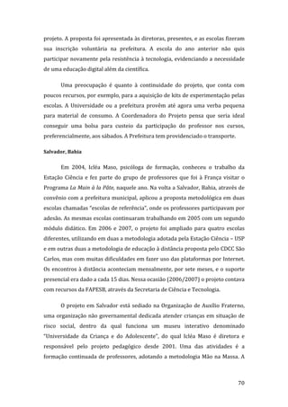 projeto. A proposta foi apresentada às diretoras, presentes, e as escolas fizeram 
sua  inscrição  voluntária  na  prefeitura.  A  escola  do  ano  anterior  não  quis 
participar  novamente  pela  resistência  à  tecnologia,  evidenciando  a  necessidade 
de uma educação digital além da científica. 

       Uma  preocupação  é  quanto  à  continuidade  do  projeto,  que  conta  com 
poucos recursos, por exemplo, para a aquisição de kits de experimentação pelas 
escolas.  A  Universidade  ou  a  prefeitura  provêm  até  agora  uma  verba  pequena 
para  material  de  consumo.  A  Coordenadora  do  Projeto  pensa  que  seria  ideal 
conseguir  uma  bolsa  para  custeio  da  participação  do  professor  nos  cursos, 
preferencialmente, aos sábados. A Prefeitura tem providenciado o transporte.   

Salvador, Bahia 


       Em  2004,  Icléa  Maso,  psicóloga  de  formação,  conheceu  o  trabalho  da 
Estação  Ciência  e  fez  parte  do  grupo  de  professores  que  foi  à  França  visitar  o 
Programa La Main à la Pâte, naquele ano. Na volta a Salvador, Bahia, através de 
convênio com a prefeitura municipal, aplicou a proposta metodológica em duas 
escolas chamadas “escolas de referência”, onde os professores participavam por 
adesão. As mesmas escolas continuaram trabalhando em 2005 com um segundo 
módulo  didático.  Em  2006  e  2007,  o  projeto  foi  ampliado  para  quatro  escolas 
diferentes, utilizando em duas a metodologia adotada pela Estação Ciência – USP 
e em outras duas a metodologia de educação à distância proposta pelo CDCC São 
Carlos, mas com muitas dificuldades em fazer uso das plataformas por Internet. 
Os  encontros  à  distância  aconteciam  mensalmente,  por  sete  meses,  e  o  suporte 
presencial era dado a cada 15 dias. Nessa ocasião (2006/2007) o projeto contava 
com recursos da FAPESB, através da Secretaria de Ciência e Tecnologia. 

       O  projeto  em  Salvador  está  sediado  na  Organização  de  Auxílio  Fraterno, 
uma  organização  não  governamental  dedicada  atender  crianças  em  situação  de 
risco  social,  dentro  da  qual  funciona  um  museu  interativo  denominado 
“Universidade  da  Criança  e  do  Adolescente”,  do  qual  Icléa  Maso  é  diretora  e 
responsável  pelo  projeto  pedagógico  desde  2001.  Uma  das  atividades  é  a 
formação  continuada  de  professores,  adotando  a  metodologia  Mão  na  Massa.  A 


         
                                                                                         70 
 