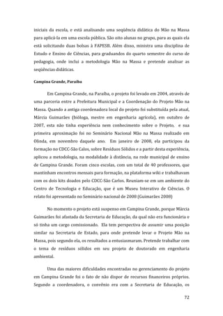 iniciais  da  escola,  e  está  analisando  uma  seqüência  didática  do  Mão  na  Massa 
para aplicá‐la em uma escola pública. São oito alunas no grupo, para as quais ela 
está  solicitando  duas  bolsas  à  FAPESB.  Além  disso,  ministra  uma  disciplina  de 
Estudo  e  Ensino  de  Ciências,  para  graduandos  do  quarto  semestre  do  curso  de 
pedagogia,  onde  inclui  a  metodologia  Mão  na  Massa  e  pretende  analisar  as 
seqüências didáticas. 

Campina Grande, Paraíba 


       Em Campina Grande, na Paraíba, o projeto foi levado em 2004, através de 
uma  parceria  entre  a  Prefeitura  Municipal  e  a  Coordenação  do  Projeto  Mão  na 
Massa. Quando a antiga coordenadora local do projeto foi substituída pela atual, 
Márcia  Guimarães  (bióloga,  mestre  em  engenharia  agrícola),  em  outubro  de 
2007,  esta  não  tinha  experiência  nem  conhecimento  sobre  o  Projeto,    e  sua 
primeira  aproximação  foi  no  Seminário  Nacional  Mão  na  Massa  realizado  em 
Olinda,  em  novembro  daquele  ano.    Em  janeiro  de  2008,  ela  participou  da 
formação no CDCC‐São Calos, sobre Resíduos Sólidos e a partir desta experiência, 
aplicou  a  metodologia,  na  modalidade  à  distância,  na  rede  municipal  de  ensino 
de  Campina  Grande.  Foram  cinco  escolas,  com  um  total  de  40  professores,  que 
mantinham encontros mensais para formação, na plataforma wiki e trabalhavam 
com os dois kits doados pelo CDCC‐São Carlos. Reuniam‐se em um ambiente do 
Centro  de  Tecnologia  e  Educação,  que  é  um  Museu  Interativo  de  Ciências.  O 
relato foi apresentado no Seminário nacional de 2008 (Guimarães 2008) 

       No momento o projeto está suspenso em Campina Grande, porque Márcia 
Guimarães foi afastada da Secretaria de Educação, da qual não era funcionária e 
só  tinha  um  cargo  comissionado.    Ela  tem  perspectiva  de  assumir  uma  posição 
similar  na  Secretaria  de  Estado,  para  onde  pretende  levar  o  Projeto  Mão  na 
Massa, pois segundo ela, os resultados a entusiasmaram. Pretende trabalhar com 
o  tema  de  resíduos  sólidos  em  seu  projeto  de  doutorado  em  engenharia 
ambiental.  

       Uma das maiores dificuldades encontradas no gerenciamento do projeto 
em  Campina  Grande  foi  o  fato  de  não  dispor  de  recursos  financeiros  próprios. 
Segundo  a  coordenadora,  o  convênio  era  com  a  Secretaria  de  Educação,  os 
        
                                                                                     72 
 