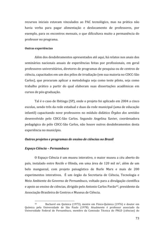 recursos  iniciais  estavam  vinculados  ao  PAC  tecnológico,  mas  na  prática  não 
havia  verba  para  pagar  alimentação  e  deslocamento  de  professores,  por 
exemplo, para  os  encontros  mensais,  o  que dificultava  muito  a  permanência  do 
professor no programa.   

Outras experiências 


        Além dos desdobramentos apresentados até aqui, há relatos nos anais dos 
seminários  nacionais  anuais  de  experiências  feitas  por  profissionais,  em  geral 
professores universitários, diretores de programas de pesquisa ou de centros de 
ciência, capacitados em um dos pólos de irradiação (em sua maioria no CDCC‐São 
Carlos),  que  procuram  aplicar  a  metodologia  seja  como  teste  piloto,  seja  como 
trabalho  prático  a  partir  do  qual  elaboram  suas  dissertações  acadêmicas  em 
cursos de pós‐graduação.  

        Tal é o caso de Ibitinga (SP), onde o projeto foi aplicado em 2004 a cinco 
escolas, sendo três da rede estadual e duas da rede municipal (uma de educação 
infantil)  capacitando  nove  professores  no  módulo  didático  Órgãos  dos  sentidos 
desenvolvido  pelo  CDCC‐São  Carlos.  Segundo  Angelina  Xavier,  coordenadora 
pedagógica  do  pólo  CDCC‐São  Carlos,  não  houve  outros  desdobramentos  desta 
experiência no município.  

Outros projetos e programas de ensino de ciências no Brasil 

Espaço Ciência – Pernambuco 

        O Espaço Ciência é um museu interativo, o maior museu a céu aberto do 
país,  instalado  entre  Recife  e  Olinda,  em  uma  área  de  120  mil  m2,  além  de  um 
belo  manguezal,  com  projeto  paisagístico  de  Burle  Marx  e  mais  de  200 
experimentos  interativos.    É  um  órgão  da  Secretaria  de  Ciência,  Tecnologia  e 
Meio Ambiente do Governo de Pernambuco, voltado para a divulgação científica 
e apoio ao ensino de ciências, dirigido pelo Antonio Carlos Pavão43, presidente da 
Associação Brasileira de Centros e Museus de Ciência.  

                                                                
        43       Bacharel  em  Química  (1973),  mestre  em  Físico‐Química  (1976)  e  doutor  em 
Química  pela  Universidade  de  São  Paulo  (1978).  Atualmente  é  professor  associado  da 
Universidade  Federal  de  Pernambuco,  membro  da  Comissão  Técnica  do  PNLD  (ciências)  do 
         
                                                                                               73 
 