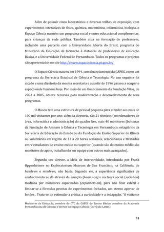 Além  de  possuir  cinco  laboratórios  e  diversas  trilhas  de  exposição,  com 
experimentos interativos de física, química, matemática, informática, biologia, o 
Espaço Ciência mantém um programa social e outro educacional complementar, 
para  crianças  da  rede  pública.  Também  atua  na  formação  de  professores, 
incluindo  uma  parceria  com  a  Universidade  Aberta  do  Brasil,  programa  do 
Ministério  da  Educação  de  formação  à  distancia  de  professores  de  educação 
Básica, e a Universidade Federal de Pernambuco. Todos os programas e projetos 
são apresentados no site http://www.espacociencia.pe.gov.br/  

        O Espaço Ciência nasceu em 1994, com financiamento da CAPES, como um 
programa  da  Secretaria  Estadual  de  Ciência  e  Tecnologia.  No  ano  seguinte  foi 
alçado a uma diretoria da mesma secretaria e a partir de 1996 passou a ocupar o 
espaço onde funciona hoje. Por meio de um financiamento da Fundação Vitae, de 
2002  a  2005,  obteve  recursos  para  modernização  e  desenvolvimento  de  seus 
programas. 

        O Museu tem uma estrutura de pessoal pequena para atender aos mais de 
100 mil visitantes por ano: além da diretoria, são 21 técnicos (coordenadores de 
área, informática e administração) do quadro fixo, mais 40 monitores (bolsistas 
da  Fundação  de  Amparo  à  Ciência e  Tecnologia  em  Pernambuco, estagiários da 
Secretaria de Educação do Estado ou da Fundação de Ensino Superior de Olinda 
ou  voluntários  em  regime  de  12  a  20  horas  semanais,  selecionados  e  treinados 
entre estudantes do ensino médio ou superior (quando são do ensino médio são 
monitores de apoio, trabalhando em equipe com outros mais avançados).   

        Segundo  seu  diretor,  a  idéia  de  interatividade,  introduzida  por  Frank 
Oppenheimer  no  Exploratorium  Museum  de  San  Francisco,  na  Califórnia,  de 
hands­on  e  minds­on,  não  basta.  Segundo  ele,  a  experiência  significativa  de 
conhecimento  se  dá  através  da  emoção  (hearts­on)  e  na  troca  social  (social­on) 
mediada  por  monitores  capacitados  (explainers­on),  para  não  ficar  estéril  e 
limitar‐se  a  fórmulas  prontas  de  experimentos  fechados,  um  eterno  apertar  de 
botões . Trata‐se de estimular a crítica, a curiosidade e a indagação. “O visitante 
                                                                                                                                                                       
Ministério  da  Educação,  membro  do  CTC  da  CAPES  do  Ensino  Básico,  membro  da  Academia 
Pernambucana de Ciências e diretor do Espaço Ciência (Currículo Lattes) 


         
                                                                                                                                                   74 
 