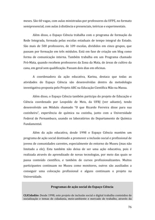 meses. São 60 vagas, com aulas ministradas por professores da UFPE, no formato 
semipresencial, com aulas à distância e presenciais, teóricas e experimentais. 

       Além  disso,  o  Espaço  Ciência  trabalha  com  o  programa  de  formação  da 
Rede  Integrada,  formada  pelas  escolas  estaduais  de  tempo  integral  do  Estado. 
São  mais  de  500  professores,  de  109  escolas,  divididos  em  cinco  grupos,  que 
passam  por  formação  em  três  módulos.  Está  em  fase  de  criação  um  blog  como 
forma  de  comunicação  interna.  Também  trabalha  em  um  Programa  chamado 
Pró‐Mata, quando recebem professores da Zona da Mata, de áreas de cultivo da 
cana, em geral sem qualificação. Passam dois dias em oficinas.  

       A  coordenadora  da  ação  educativa,  Karina,  destaca  que  todas  as 
atividades  do  Espaço  Ciência  são  desenvolvidas  dentro  da  metodologia 
investigativa proposta pelo Projeto ABC na Educação Científica Mão na Massa.  

       Além disso, o Espaço Ciência também participa do projeto de Educação e 
Ciência  coordenado  por  Leopoldo  de  Meis,  da  UFRJ  (ver  adiante),  tendo 
desenvolvido  um  Módulo  chamado  “O  que  Ricardo  Ferreira  disse  para  sua 
cozinheira”,  experiência  de  química  na  cozinha,  junto  com  a  Universidade 
Federal  de  Pernambuco,  usando  os  laboratórios  do  Departamento  de  Química 
Fundamental.  

       Além  da  ação  educativa,  desde  1998  o  Espaço  Ciência  mantém  um 
programa de ação social destinado a promover a inclusão social e profissional de 
jovens de comunidades carentes, especialmente do entorno do Museu (mas não 
limitado  a  ele).  Esta  também  não  deixa  de  ser  uma  ação  educativa,  pois  é 
realizada  através  do  aprendizado  de  novas  tecnologias,  por  meio  das  quais  se 
passa  conteúdo  científico,  e  também  de  cursos  profissionalizantes.  Muitos 
participantes  continuam  no  Museu  como  monitores,  outros  são  auxiliados  a 
conseguir  uma  colocação  profissional  e  alguns  continuam  o  projeto  na 
Universidade.  


                       Programas de ação social do Espaço Ciência 

CLICidadão: Desde 1998, este projeto de inclusão social e digital trabalha conteúdos de 
socialização  e  temas  de  cidadania,  meio‐ambiente  e  mercado  de  trabalho,  através  da 
         
                                                                                          76 
 