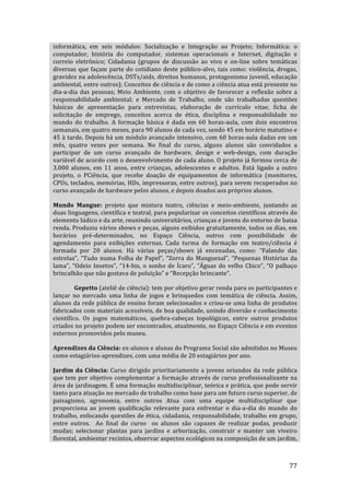 informática,  em  seis  módulos:  Socialização  e  Integração  ao  Projeto;  Informática:  o 
computador,  história  do  computador,  sistemas  operacionais  e  Internet,  digitação  e 
correio  eletrônico;  Cidadania  (grupos  de  discussão  ao  vivo  e  on‐line  sobre  temáticas 
diversas  que  façam  parte  do  cotidiano  deste  público‐alvo,  tais  como:  violência,  drogas, 
gravidez na adolescência, DSTs/aids, direitos humanos, protagonismo juvenil, educação 
ambiental, entre outros); Conceitos de ciência e de como a ciência atua está presente no 
dia‐a‐dia  das  pessoas;  Meio  Ambiente,  com  o  objetivo  de  favorecer  a  reflexão  sobre  a 
responsabilidade  ambiental;  e  Mercado  de  Trabalho,  onde  são  trabalhadas  questões 
básicas  de  apresentação  para  entrevistas,  elaboração  de  currículo  vitae,  ficha  de 
solicitação  de  emprego,  conceitos  acerca  de  ética,  disciplina  e  responsabilidade  no 
mundo  do  trabalho.  A  formação  básica  é  dada  em  60  horas‐aula,  com  dois  encontros 
semanais, em quatro meses, para 90 alunos de cada vez, sendo 45 em horário matutino e 
45 à tarde. Depois há um módulo avançado intensivo, com 60 horas‐aula dadas em um 
mês,  quatro  vezes  por  semana.  No  final  do  curso,  alguns  alunos  são  convidados  a 
participar  de  um  curso  avançado  de  hardware,  design  e  web‐design,  com  duração 
variável de acordo com o desenvolvimento de cada aluno. O projeto já formou cerca de 
3.000  alunos,  em  11  anos,  entre  crianças,  adolescentes  e  adultos.  Está  ligado  a  outro 
projeto,  o  PCiência,  que  recebe  doação  de  equipamentos  de  informática  (monitores, 
CPUs, teclados, memórias, HDs, impressoras, entre outros), para serem recuperados no 
curso avançado de hardware pelos alunos, e depois doados aos próprios alunos. 

Mundo  Mangue:  projeto  que  mistura  teatro,  ciências  e  meio‐ambiente,  juntando  as 
duas linguagens, científica e teatral, para popularizar os conceitos científicos através do 
elemento lúdico e da arte, reunindo universitários, crianças e jovens do entorno de baixa 
renda. Produziu vários shows e peças, alguns exibidos gratuitamente, todos os dias, em 
horários  pré‐determinados,  no  Espaço  Ciência,  outros  com  possibilidade  de 
agendamento  para  exibições  externas.  Cada  turma  de  formação  em  teatro/ciência  é 
formada  por  20  alunos.  Há  várias  peças/shows  já  encenadas,  como:  “Falando  das 
estrelas”,  “Tudo  numa  Folha  de  Papel”,  “Zorra  do  Manguezal”,  “Pequenas  Histórias  da 
lama”,  “Odeio  Insetos”,  “14‐bis,  o  sonho  de  Ícaro”,  “Águas  do  velho  Chico”,  “O  palhaço 
brincalhão que não gostava de poluição” e “Recepção brincante”. 

         Gepetto (ateliê de ciência): tem por objetivo gerar renda para os participantes e 
lançar  no  mercado  uma  linha  de  jogos  e  brinquedos  com  temática  de  ciência.  Assim, 
alunos da rede pública de ensino foram selecionados e criou‐se uma linha de produtos  
fabricados com materiais acessíveis, de boa qualidade, unindo diversão e conhecimento 
científico.  Os  jogos  matemáticos,  quebra‐cabeças  topológicos,  entre  outros  produtos 
criados no projeto podem ser encontrados, atualmente, no Espaço Ciência e em eventos 
externos promovidos pelo museu. 

Aprendizes da Ciência: ex‐alunos e alunas do Programa Social são admitidos no Museu 
como estagiários‐aprendizes, com uma média de 20 estagiários por ano.   

Jardim  da  Ciência:  Curso  dirigido  prioritariamente  a  jovens  oriundos  da  rede  pública 
que  tem  por  objetivo  complementar  a  formação  através  de  curso  profissionalizante  na 
área de jardinagem. É uma formação multidisciplinar, teórica e prática, que pode servir 
tanto para atuação no mercado de trabalho como base para um futuro curso superior, de 
paisagismo,  agronomia,  entre  outros  Atua  com  uma  equipe  multidisciplinar  que 
proporciona  ao  jovem  qualificação  relevante  para  enfrentar  o  dia‐a‐dia  do  mundo  do 
trabalho, enfocando questões de ética, cidadania, responsabilidade, trabalho em grupo, 
entre  outros.    Ao  final  do  curso    os  alunos  são  capazes  de  realizar  podas,  produzir 
mudas;  selecionar  plantas  para  jardins  e  arborização,  construir  e  manter  um  viveiro 
florestal, ambientar recintos, observar aspectos ecológicos na composição de um jardim, 


         
                                                                                                77 
 