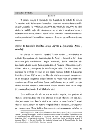 entre outras atividades. 
                                                 Quadro 18 

        O  Espaço  Ciência  é  financiado  pela  Secretaria  de  Estado  de  Ciência, 
Tecnologia e Meio Ambiente de Pernambuco, mas seus recursos têm diminuído. 
Em 2007, recebeu R$ 700.000,00; em 2008, R$ 300.000,00; em 2009, até julho, 
não  havia  recebido  nada.  Não  há  orçamento  na  secretaria  para  investimento,  e 
isso torna difícil inovar, condição de um Museu de Ciência. Também as verbas de 
suprimento são muito burocráticas, e pequenas despesas  do cotidiano se tornam 
inviáveis.  

Centros  de  Educação  Científica  Escola  Alfredo  J.  Monteverde  (Natal  e 
Macaíba) 

        Os  centros  de  educação  científica  Escola  Alfredo  J.  Monteverde  do 
Instituto  Internacional  de  Neurociências  de  Natal  –  Edmond  e  Lily  Safra, 
idealizados  pelo  neurocientista  Miguel  Nicolelis44,    foram  instituídos  pela 
Associação  Alberto  Santos  Dumont  para  Apoio  à  Pesquisa  e  têm  como  objetivo 
utilizar  a  ciência  como  agente  de  transformação  social.    Um  dos  centros  está 
localizado  na  periferia  de  Natal,  em  um  bairro  chamado  Cidade  da  Esperança, 
desde fevereiro de 2007, e outro em Macaíba, desde setembro do mesmo ano, a 
20 km da capital, integrando a região urbana e a região rural, de quilombolas e 
assentamentos.  Estas  localidades  foram  escolhidas  por  serem  muito  carentes, 
onde os meninos e meninas permaneciam ociosos na maior parte de seu tempo 
livre, sem qualquer opção de atividades de lazer. 

        Essas  unidades  não  são  escolas  de  ensino  regular,  mas  projetos  de 
educação  científica.  Elas  têm  como  objetivo  oferecer  educação  em  ciências  a 
crianças e adolescentes da rede pública que estejam cursando do 6º ao 9º ano da 
educação básica, sempre em horário complementar ao da escola. As crianças vão 
para os Centros de Educação Científica duas vezes por semana para trabalhar em 
                                                               
        44 Possui graduação em Medicina pela Universidade de São Paulo (1984) e doutorado em 

Ciências (Fisiologia Geral) pela Universidade de São Paulo (1989). Atualmente é professor titular 
do  Departamento  de  Neurobiologia  e  Co‐Diretor  do  Centro  de  Neuroengenharia  da  Duke 
University  (EUA),  professor  do  Instituto  Cérebro  e  Mente  da  Escola  Politécnica  Federal  de 
Lausanne  (Suíça)  e  Diretor  Científico  do  Instituto  Internacional  de  Neurociências  de  Natal 
Edmond e Lily Safra (IINN‐ELS) (do Currículo Lattes) 


         
                                                                                                  78 
 