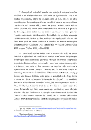3 ‐ Promoção do estímulo à reflexão, à formulação de questões, ao debate 
de  idéias  e  ao  desenvolvimento  da  capacidade  de  argumentação.  Este  é  um 
objetivo  muito  amplo,    objeto  da  educação  como  um  todo.    No  que  se  refere 
especificamente à educação em ciências, este objetivo tem a ver com a idéia da 
reflexividade  e  da  postura  crítica,  ou  seja,  de  que  os  cientistas,  assim  como  os 
demais  cidadãos,  não  devem  tomar  os  resultados  das  pesquisas  e  os  produtos 
das  tecnologias  como  dados,  mas  ser  capazes  de  entendê‐los  como  possíveis 
respostas a perguntas e questionamentos de realidades em constante mudança e 
transformação. Este é o tema geral da sociologia e antropologia das ciências, e, de 
forma  mais  geral,  do  campo  de  estudos  e  pesquisas  em  Ciência,  Tecnologia  e 
Sociedade (Berger e Luckmann 1966; Gibbons et al. 1994; Knorr‐Cetina e Mulkay 
1983; Latour e Woolgar 1986; McGinn 1991) 

        4.  Promoção  do  contato  direto  entre  professores  das  redes  de  ensino, 
cientistas  e  especialistas  em  didática  das  ciências.  Esta  é  uma  das  principais 
contribuições das Academias na questão da educação em ciências, ao aproximar 
os cientistas dos especialistas em educação, e envolver a ambos com as questões 
e  problemas  associados  ao  funcionamento  de  grandes  redes  escolares,  e 
especialmente  às  escolas  públicas.  Exemplos  são  os  diferentes  projetos  da 
Division of Behavioral and Social Sciences and Education da National Academy of 
Sciences  dos  Estados  Unidos4,  assim  como  as  prioridades  da  Royal  Society 
britânica  por  elevar  os  padrões  de  educação  de  ciências5    e  as  atividades 
educativas da Académie de Sciences da França, que inclui o projeto La Main à la 
Pâte.    No  Brasil,  a  Academia  Brasileira  de  Ciências  criou  recentemente  três 
grupos  de  trabalho  que  elaboraram  documentos  significativos  sobre  educação 
superior,  educação  fundamental  e  educação  infantil  (Academia  Brasileira  de 
Ciências  2004;  Academia  Brasileira  de  Ciências  2007;  Academia  Brasileira  de 
Ciências 2009). Esta aproximação tem todas as vantagens e eventuais problemas 



                                                                
        4 Ver por exemplo http://www8.nationalacademies.org/cp/ReportView.aspx?key=Unit , 

as atividades da Royal Society na Inglaterra  

        5 Raising standards in science education, 

http://royalsociety.org/publication.asp?id=5639  


         
                                                                                           7 
 