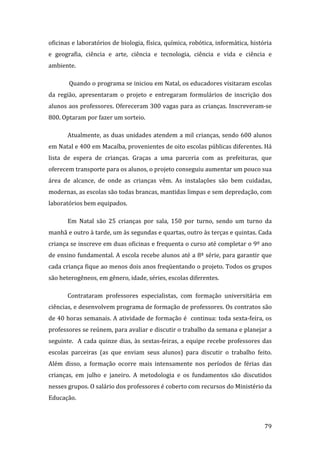 oficinas e laboratórios de biologia, física, química, robótica, informática, história 
e  geografia,  ciência  e  arte,  ciência  e  tecnologia,  ciência  e  vida  e  ciência  e 
ambiente.  

        Quando o programa se iniciou em Natal, os educadores visitaram escolas 
da  região,  apresentaram  o  projeto  e  entregaram  formulários  de  inscrição  dos 
alunos aos professores. Ofereceram 300 vagas para as crianças. Inscreveram‐se 
800. Optaram por fazer um sorteio. 

       Atualmente, as duas unidades atendem a mil crianças, sendo 600 alunos 
em Natal e 400 em Macaíba, provenientes de oito escolas públicas diferentes. Há 
lista  de  espera  de  crianças.  Graças  a  uma  parceria  com  as  prefeituras,  que 
oferecem transporte para os alunos, o projeto conseguiu aumentar um pouco sua 
área  de  alcance,  de  onde  as  crianças  vêm.  As  instalações  são  bem  cuidadas, 
modernas, as escolas são todas brancas, mantidas limpas e sem depredação, com 
laboratórios bem equipados.   

       Em  Natal  são  25  crianças  por  sala,  150  por  turno,  sendo  um  turno  da 
manhã e outro à tarde, um às segundas e quartas, outro às terças e quintas. Cada 
criança se inscreve em duas oficinas e frequenta o curso até completar o 9º ano 
de ensino fundamental. A escola recebe alunos até a 8ª série, para garantir que 
cada criança fique ao menos dois anos freqüentando o projeto. Todos os grupos 
são heterogêneos, em gênero, idade, séries, escolas diferentes.  

       Contrataram  professores  especialistas,  com  formação  universitária  em 
ciências, e desenvolvem programa de formação de professores. Os contratos são 
de 40 horas semanais. A atividade de formação é  continua: toda sexta‐feira, os 
professores se reúnem, para avaliar e discutir o trabalho da semana e planejar a 
seguinte.    A  cada  quinze  dias,  às  sextas‐feiras,  a  equipe  recebe  professores  das 
escolas  parceiras  (as  que  enviam  seus  alunos)  para  discutir  o  trabalho  feito. 
Além  disso,  a  formação  ocorre  mais  intensamente  nos  períodos  de  férias  das 
crianças,  em  julho  e  janeiro.  A  metodologia  e  os  fundamentos  são  discutidos 
nesses grupos. O salário dos professores é coberto com recursos do Ministério da 
Educação. 


         
                                                                                         79 
 