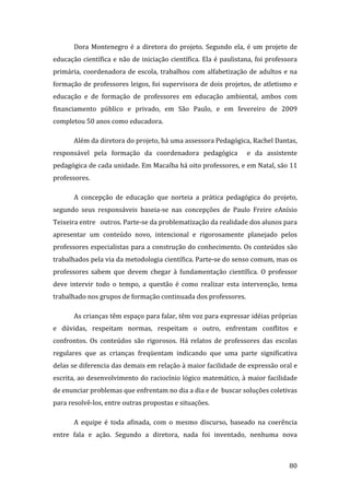 Dora  Montenegro  é  a  diretora  do  projeto.  Segundo  ela,  é  um  projeto  de 
educação  científica  e  não  de  iniciação  científica.  Ela  é  paulistana,  foi  professora 
primária,  coordenadora  de  escola,  trabalhou  com  alfabetização  de  adultos  e  na 
formação de professores leigos, foi supervisora de dois projetos, de atletismo e 
educação  e  de  formação  de  professores  em  educação  ambiental,  ambos  com 
financiamento  público  e  privado,  em  São  Paulo,  e  em  fevereiro  de  2009 
completou 50 anos como educadora.  

        Além da diretora do projeto, há uma assessora Pedagógica, Rachel Dantas, 
responsável  pela  formação  da  coordenadora  pedagógica    e  da  assistente 
pedagógica de cada unidade. Em Macaíba há oito professores, e em Natal, são 11 
professores. 

        A  concepção  de  educação  que  norteia  a  prática  pedagógica  do  projeto, 
segundo  seus  responsáveis  baseia‐se  nas  concepções  de  Paulo  Freire  eAnísio 
Teixeira entre   outros. Parte‐se da problematização da realidade dos alunos para 
apresentar  um  conteúdo  novo,  intencional  e  rigorosamente  planejado  pelos 
professores especialistas para a construção do conhecimento. Os conteúdos são 
trabalhados pela via da metodologia científica. Parte‐se do senso comum, mas os 
professores  sabem  que  devem  chegar  à  fundamentação  científica.  O  professor 
deve  intervir  todo  o  tempo,  a  questão  é  como  realizar  esta  intervenção,  tema 
trabalhado nos grupos de formação continuada dos professores. 

        As crianças têm espaço para falar, têm voz para expressar idéias próprias 
e  dúvidas,  respeitam  normas,  respeitam  o  outro,  enfrentam  conflitos  e 
confrontos.  Os  conteúdos  são  rigorosos.  Há  relatos  de  professores  das  escolas 
regulares  que  as  crianças  freqüentam  indicando  que  uma  parte  significativa 
delas se diferencia das demais em relação à maior facilidade de expressão oral e 
escrita, ao desenvolvimento do raciocínio lógico matemático, à maior facilidade 
de enunciar problemas que enfrentam no dia a dia e de  buscar soluções coletivas 
para resolvê‐los, entre outras propostas e situações. 

        A  equipe  é  toda  afinada,  com  o  mesmo  discurso,  baseado  na  coerência 
entre  fala  e  ação.  Segundo  a  diretora,  nada  foi  inventado,  nenhuma  nova  


         
                                                                                           80 
 