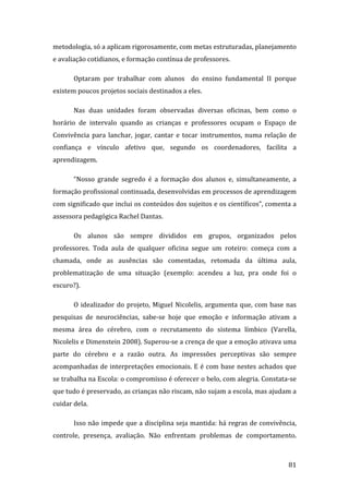 metodologia, só a aplicam rigorosamente, com metas estruturadas, planejamento 
e avaliação cotidianos, e formação contínua de professores.  

       Optaram  por  trabalhar  com  alunos    do  ensino  fundamental  II  porque 
existem poucos projetos sociais destinados a eles.  

       Nas  duas  unidades  foram  observadas  diversas  oficinas,  bem  como  o 
horário  de  intervalo  quando  as  crianças  e  professores  ocupam  o  Espaço  de 
Convivência  para  lanchar,  jogar,  cantar  e  tocar  instrumentos,  numa  relação  de 
confiança  e  vínculo  afetivo  que,  segundo  os  coordenadores,  facilita  a 
aprendizagem.  

       “Nosso  grande  segredo  é  a  formação  dos  alunos  e,  simultaneamente,  a 
formação profissional continuada, desenvolvidas em processos de aprendizagem 
com significado que inclui os conteúdos dos sujeitos e os científicos”, comenta a 
assessora pedagógica Rachel Dantas. 

       Os  alunos  são  sempre  divididos  em  grupos,  organizados  pelos 
professores.  Toda  aula  de  qualquer  oficina  segue  um  roteiro:  começa  com  a 
chamada,  onde  as  ausências  são  comentadas,  retomada  da  última  aula, 
problematização  de  uma  situação  (exemplo:  acendeu  a  luz,  pra  onde  foi  o 
escuro?). 

       O  idealizador  do  projeto,  Miguel  Nicolelis,  argumenta  que,  com  base  nas 
pesquisas  de  neurociências,  sabe‐se  hoje  que  emoção  e  informação  ativam  a 
mesma  área  do  cérebro,  com  o  recrutamento  do  sistema  límbico  (Varella, 
Nicolelis e Dimenstein 2008). Superou‐se a crença de que a emoção ativava uma 
parte  do  cérebro  e  a  razão  outra.  As  impressões  perceptivas  são  sempre 
acompanhadas  de  interpretações  emocionais.  E é com  base  nestes achados  que 
se trabalha na Escola: o compromisso é oferecer o belo, com alegria. Constata‐se 
que tudo é preservado, as crianças não riscam, não sujam a escola, mas ajudam a 
cuidar dela.  

       Isso não impede que a disciplina seja mantida: há regras de convivência, 
controle,  presença,  avaliação.  Não  enfrentam  problemas  de  comportamento. 


        
                                                                                     81 
 