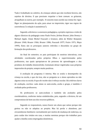 Tudo é trabalhado no coletivo. As crianças sabem que não recebem favores, são 
sujeitos  de  direitos.  E  que  precisam  respeitar  o  bem  comum:  se  gritarem, 
atrapalham os outros, por exemplo.  O conceito mais ouvido nas visitas foi: rigor. 
Rigor  no  planejamento  da  ação,  para  atuar  no  imprevisto,  rigor  nas  regras  de 
convivência (“a relação é assimétrica”).  

       Segundo a diretora e a assessora pedagógica, o projeto expressa a visão de 
alguns clássicos da pedagogia como Paulo Freire, Jérôme Bruner, John Dewey e 
Michael  Apple.  Citam  Michel  Foucault  e  Gramsci,  além  de  Walter  Benjamin 
(Bruner  1960;  Bruner  1966;  Bruner  1986;  Foucault  1977;  Freire  1971;  Mayo 
1999).  Estes  são  os  principais  autores  referidos  e  discutidos  no  grupo  de 
formação dos professores.   

       Ao  final  do  semestre,  os  pais  participam  de  mostras  interativas,  com 
atividades  coordenadas  pelos  próprios  filhos  e  supervisionadas  pelos 
professores,  nas  quais  apropriam‐se  do  processo  de  aprendizagem  e  dos 
produtos do trabalho desenvolvido. Costumam deixar registradas suas próprias 
impressões do projeto, sempre muito positivas. 

       A  avaliação  do  programa  é  interna.  Não  se  avalia  o  desempenho  da 
criança  na  escola,  o  que  ela  traz,  não  se  pergunta  se  o  aluno  aprendeu  ou  não 
alguma coisa na escola. O que ele recebe não é reforço escolar. Há critérios claros 
de  avaliação,  escritos:  cada  aluno  se  auto‐avalia,  avalia  o  grupo,  e  também  é 
avaliado pelos professores. 

       Os  professores  se  auto‐avaliam  e  também  são  avaliados  pelos 
coordenadores,  conforme  metas  estabelecidas,  pois,  segundo  a  diretora,  há  um 
compromisso de bom uso dos recursos públicos. 

       Segundo  os  responsáveis,  nunca  houve  um  aluno  que  saísse  porque  não 
gostou  ou  não  se  adaptou  ao  projeto.  Mas  há  perda  e  abandono,  por 
circunstâncias familiares: normalmente por motivo de mudança de endereço, ou 
para  cuidar  dos  irmãos  em  casa,  e  muitas  meninas  porque  vão  trabalhar  para 
ajudar a família como empregadas domésticas. 



         
                                                                                         82 
 