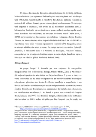 Os planos de expansão do projeto são ambiciosos. Em Serrinha, na Bahia, 
há entendimentos com o governo do Estado para implantação de uma escola que 
terá  400  alunos.  Recentemente,  o  Ministério  da  Educação  aprovou  recursos  da 
ordem de 42 milhões de reais para a construção de um Campus do Cérebro, que 
terá,  segundo  o  anunciado,  “um  prédio  de  10  mil  metros  quadrados,  com  25 
laboratórios,  destinado  para  o  instituto,  e  uma  escola  de  ensino  regular  onde 
serão  atendidos  mil  estudantes,  do  berçário  ao  ensino  médio”.  Além  disto,  a 
CAPES, aprovou recursos da ordem de um milhão de reais para a Escola de Altos 
Estudos em Neurociências, sob a responsabilidade do IINN‐ELS e  da UFRN45. A 
expectativa  é  que  estes  recursos  representem    somente  30%  dos  gastos,  sendo 
os  demais  obtidos  do  setor  privado.  Em  artigo  recente  na  revista  Scientific 
American,  o  Presidente  Lula  e  o  Ministro  da  Educação,  Fernando  Haddad, 
apresentaram  os  projetos  do  Instituto  como  a  opção  oficial  brasileira  para  a 
educação em ciências  (Silva, Nicolelis e Haddad 2008) 

O Grupo Sangari  

        O  grupo  Sangari  é  formado  por  um  conjunto  de  companhias 
independentes  com  escritórios  na  Europa,  Oriente  Médio,  África  e  América  do 
Sul,  cujos  dirigentes  são  vinculados  por  laços  familiares.  O  grupo  se  descreve 
como  tendo  mais  de  40  anos  de  experiência  de  desenvolvimento  de  soluções 
educacionais  pioneiras,  nas  áreas  de  ciência,  tecnologia  e  engenharia,  e  sua 
missão declarada é oferecer soluções educativas poderosas e econômicas, com o 
objetivo de melhorar dramaticamente a capacidade de trabalho dos educadores, 
em  benefício  dos  estudantes.46    No  Brasil,  o  grupo  opera  através  da  Sangari 
Brasil,  fundada  em  1997,  e  do  Instituto  Sangari,  estabelecido  como  instituição 
não  lucrativa  em  2003,  ambos  dirigidos  por  Ben  Sangari,  com  formação  em 

                                                                
45 Pesquisa FAPESP Online, edição de 12/12/2007, acessada em agosto de 2009, 

        http://www.revistapesquisa.fapesp.br/?art=4392&bd=2&pg=1&lg=  
46 Segundo um dos sites do grupo, na Rumânia, “Sangari International Group develops for 42 

years solutions for improving education in the world trough science. Created in England in 1965, 
the group is present in 15 countries: South Africa, Egypt, Spain, United States, Brazil, Greece, 
England, Iran, Portugal, Romania, Turkey, Mozambique, Namibia, Pakistan and Kazakhstan, being 
focused only in the educational and research sector.” Veja, acessados em agosto de 2009, 
http://www.sangari.ro/index.php?page=site/page&pid=21&lang=en  e 
http://www.sangari.co.za/About.htm  


         
                                                                                              83 
 