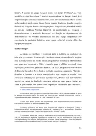 física47.  A  equipe  do  grupo  Sangari  conta  com  Jorge  Werthein48  na  vice‐
presidência;  Ana  Rosa  Abreu49  na  direção  educacional  da  Sangari  Brasil,  área 
responsável pela concepção dos materiais, tanto para os alunos quanto os usados 
na formação de professores; Bianca Penna Moreira Rinzler na direção executiva 
do Instituto Sangari e diretora de Prospecção da Sangari Brasil; Marcelo Knobel50 
na  direção  científica;  Vinícius  Signorelli  na  coordenação  de  pesquisa  e 
desenvolvimento;  e  Maristela  Sarmento51  na  direção  do  departamento  de 
Implementação  de  Projetos  Educacionais.  Há  uma  equipe  responsável  por 
engenharia  de  produtos  didáticos,  uma  equipe  editorial  própria,  além  das 
equipes pedagógicas. 

Instituto Sangari 


         A  missão  do  Instituto  é  contribuir  para  a  melhoria  da  qualidade  da 
educação  por  meio  da  disseminação  científico‐cultural,  desenvolvendo  projetos 
para escolas públicas do ensino básico, em parcerias nacionais e internacionais 
com  governos,  empresas  e  ONGs,  e  também  para  o  público  em  geral,  como 
exposições, publicações, prêmios e debates.  Em 2007, em parceria com o Museu 
de  História  Natural  de  Nova  York,  o  Instituto  organizou  a  exposição  “Darwin  – 
descubra  o  homem  e  a  teoria  revolucionária  que  mudou  o  mundo”,  com 
atividades  voltadas  para  estudantes  e  professores,  atraindo  175  mil  visitantes 
somente  na  cidade  de  São  Paulo.   A  mostra  viajou  por  mais  quatro  capitais  até 
2008  e,  juntamente  com  outras  duas  exposições  realizadas  pelo  Instituto  – 
                                                               
         47 http://www.sangari.com   


        48 Doutor em Educação pela Universidade de Stanford (1977), obteve também os graus 

de  Mestre  em  Comunicação  e  de  Mestre  em  Educação  pela  mesma  Universidade.  Diretor  e 
Representante da UNESCO no Brasil de 1996 a setembro de 2005. 

        49  Ana  Rosa  Abreu  foi  uma  das  responsáveis  pelo  desenvolvimento  dos  Parâmetros 

Curriculares Nacionais no Ministério da Educação. 

         50 Possui  graduação  em  Física  pela  Universidade  Estadual  de  Campinas  (1989)  e 
doutorado  em  Física  pela  Universidade  Estadual  de  Campinas  (1992).  Atualmente  é  professor 
titular MS‐6 da Universidade Estadual de Campinas (do Currículo Lattes) 

        51  Doutora  e  mestre  em  Educação  pela  Pontifícia  Universidade  Católica  de  São  Paulo  ‐ 

PUC/SP, professora do Depto. de Tecnologia da Educação da PUC/SP, professora do Programa de 
Pós‐graduação  em  Tecnologias  da  Inteligência  e  Design  Digital,  vinculada  à  linha  de  pesquisa 
Aprendizagem e Semiótica Cognitiva (Currículo Lattes) (do Currículo Lattes) 


          
                                                                                                      84 
 