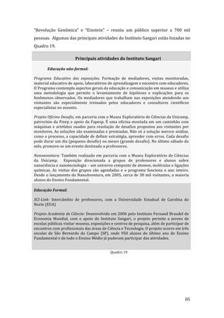 “Revolução  Genômica”  e  “Einstein”  –  reuniu  um  público  superior  a  700  mil 
pessoas.  Algumas das principais atividades do Instituto Sangari estão listadas no 
Quadro 19. 

                         Principais atividades do Instituto Sangari 

        Educação não­formal:  

Programa  Educativo  das  exposições.  Formação  de  mediadores,  visitas  monitoradas, 
material educativo de apoio, laboratórios de aprendizagem e encontro com educadores. 
O Programa contempla aspectos gerais da educação e comunicação em museus e utiliza 
uma  metodologia  que  permite  o  levantamento  de  hipóteses  e  explicações  para  os 
fenômenos  observados.  Os  mediadores  que  trabalham  nas  exposições  atendendo  aos 
visitantes  são  especialmente  treinados  pelos  educadores  e  consultores  científicos 
especialistas no assunto.  

Projeto Oficina Desafio, em parceria com o Museu Exploratório de Ciências da Unicamp, 
patrocínio  da  Finep  e  apoio  da  Fapesp.  É  uma  oficina  montada  em  um  caminhão  com 
máquinas  e  artefatos  usados  para  resolução  de  desafios  propostos  aos  visitantes  por 
monitores. As soluções são examinadas e premiadas. Não só a solução merece análise, 
como o processo, a capacidade de definir estratégia, aprender com erros. Cada desafio 
pode durar um dia (pequeno desafio) ou meses (grande desafio). No último sábado do 
mês, promove‐se um evento destinado a professores.  

Nanoaventura:  Também  realizado  em  parceria  com  o  Museu  Exploratório  de  Ciências 
da  Unicamp.    Exposição  direcionada  a  grupos  de  professores  e  alunos  sobre 
nanociência e nanotecnologia – um universo composto de átomos, moléculas e ligações 
químicas.  As  visitas  dos  grupos  são  agendadas  e  o  programa  funciona  o  ano  inteiro. 
Desde  o  lançamento  da  NanoAventura,  em  2005,  cerca  de  30  mil  visitantes,  a  maioria 
alunos do Ensino Fundamental.  

Educação Formal:  

SCI­Link:  Intercâmbio  de  professores,  com  a  Universidade  Estadual  de  Carolina  do 
Norte (EUA)  

Projeto Academia de Ciência: Desenvolvido em 2006 pelo Instituto Fernand Braudel de 
Economia  Mundial,  com  o  apoio  do  Instituto  Sangari,  o  projeto  permite  a  jovens  de 
escolas públicas visitar museus, exposições e centros de pesquisa, além de participar de 
encontros com profissionais das áreas de Ciência e Tecnologia. O projeto ocorre em três 
escolas  de  São  Bernardo  do  Campo  (SP),  onde  950  alunos  do  último  ano  do  Ensino 
Fundamental e de todo o Ensino Médio já puderam participar das atividades.  

          
                                               Quadro 19 

         




         
                                                                                             85 
 
