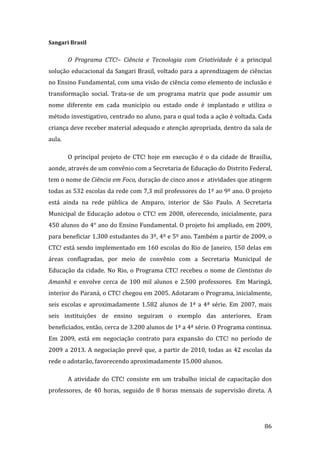 Sangari Brasil  

          O  Programa  CTC!–  Ciência  e  Tecnologia  com  Criatividade  é  a  principal 
solução educacional da Sangari Brasil, voltado para a aprendizagem de ciências 
no Ensino Fundamental, com uma visão de ciência como elemento de inclusão e 
transformação  social.  Trata‐se  de  um  programa  matriz  que  pode  assumir  um 
nome  diferente  em  cada  município  ou  estado  onde  é  implantado  e  utiliza  o 
método investigativo, centrado no aluno, para o qual toda a ação é voltada. Cada 
criança deve receber material adequado e atenção apropriada, dentro da sala de 
aula.  

          O  principal  projeto  de  CTC!  hoje  em  execução  é  o  da  cidade  de  Brasília, 
aonde, através de um convênio com a Secretaria de Educação do Distrito Federal, 
tem o nome de Ciência em Foco, duração de cinco anos e  atividades que atingem 
todas as 532 escolas da rede com 7,3 mil professores do 1º ao 9º ano. O projeto 
está  ainda  na  rede  pública  de  Amparo,  interior  de  São  Paulo.  A  Secretaria 
Municipal  de  Educação  adotou  o  CTC!  em  2008,  oferecendo,  inicialmente,  para 
450 alunos do 4° ano do Ensino Fundamental. O projeto foi ampliado, em 2009, 
para beneficiar 1.300 estudantes do 3º, 4º e 5º ano. Também a partir de 2009, o 
CTC! está sendo implementado em 160 escolas do Rio de Janeiro, 150 delas em 
áreas  conflagradas,  por  meio  de  convênio  com  a  Secretaria  Municipal  de 
Educação  da  cidade.  No  Rio,  o  Programa  CTC!  recebeu  o  nome  de  Cientistas  do 
Amanhã  e  envolve  cerca  de  100  mil  alunos  e  2.500  professores.   Em  Maringá, 
interior do Paraná, o CTC! chegou em 2005. Adotaram o Programa, inicialmente, 
seis  escolas  e  aproximadamente  1.582  alunos  de  1ª  a  4ª  série.  Em  2007,  mais 
seis  instituições  de  ensino  seguiram  o  exemplo  das  anteriores.  Eram 
beneficiados, então, cerca de 3.200 alunos de 1ª a 4ª série. O Programa continua. 
Em  2009,  está  em  negociação  contrato  para  expansão  do  CTC!  no  período  de 
2009  a  2013.  A  negociação  prevê  que,  a  partir  de  2010,  todas  as  42  escolas  da 
rede o adotarão, favorecendo aproximadamente 15.000 alunos.  

          A  atividade  do  CTC!  consiste  em  um  trabalho  inicial  de  capacitação  dos 
professores,  de  40  horas,  seguido  de  8  horas  mensais  de  supervisão  direta.  A 



           
                                                                                           86 
 