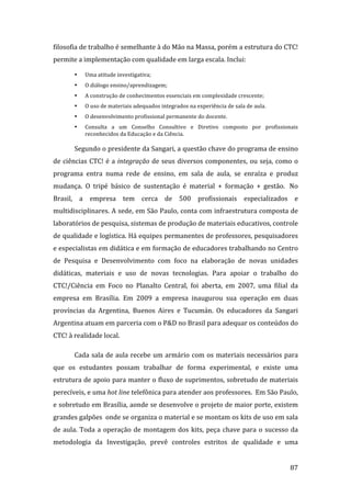 filosofia de trabalho é semelhante à do Mão na Massa, porém a estrutura do CTC! 
permite a implementação com qualidade em larga escala. Inclui: 

        •   Uma atitude investigativa; 
        •   O diálogo ensino/aprendizagem; 
        •   A construção de conhecimentos essenciais em complexidade crescente; 
        •   O uso de materiais adequados integrados na experiência de sala de aula. 
        •   O desenvolvimento profissional permanente do docente. 
        •   Consulta  a  um  Conselho  Consultivo  e  Diretivo  composto  por  profissionais 
            reconhecidos da Educação e da Ciência.   

        Segundo o presidente da Sangari, a questão chave do programa de ensino 
de  ciências  CTC!  é  a  integração  de  seus  diversos  componentes,  ou  seja,  como  o 
programa  entra  numa  rede  de  ensino,  em  sala  de  aula,  se  enraíza  e  produz 
mudança.  O  tripé  básico  de  sustentação  é  material  +  formação  +  gestão.   No 
Brasil,  a  empresa  tem  cerca  de  500  profissionais  especializados  e 
multidisciplinares. A sede, em São Paulo, conta com infraestrutura composta de 
laboratórios de pesquisa, sistemas de produção de materiais educativos, controle 
de qualidade e logística. Há equipes permanentes de professores, pesquisadores 
e especialistas em didática e em formação de educadores trabalhando no Centro 
de  Pesquisa  e  Desenvolvimento  com  foco  na  elaboração  de  novas  unidades 
didáticas,  materiais  e  uso  de  novas  tecnologias.  Para  apoiar  o  trabalho  do 
CTC!/Ciência  em  Foco  no  Planalto  Central,  foi  aberta,  em  2007,  uma  filial  da 
empresa  em  Brasília.  Em  2009  a  empresa  inaugurou  sua  operação  em  duas 
províncias  da  Argentina,  Buenos  Aires  e  Tucumán.  Os  educadores  da  Sangari 
Argentina atuam em parceria com o P&D no Brasil para adequar os conteúdos do 
CTC! à realidade local.      

        Cada  sala  de  aula  recebe  um  armário  com  os  materiais  necessários  para 
que  os  estudantes  possam  trabalhar  de  forma  experimental,  e  existe  uma 
estrutura de apoio para manter o fluxo de suprimentos, sobretudo de materiais 
perecíveis, e uma hot line telefônica para atender aos professores.  Em São Paulo, 
e sobretudo em Brasília, aonde se desenvolve o projeto de maior porte, existem 
grandes galpões  onde se organiza o material e se montam os kits de uso em sala 
de  aula.  Toda  a  operação  de  montagem  dos  kits,  peça  chave  para  o  sucesso  da 
metodologia  da  Investigação,  prevê  controles  estritos  de  qualidade  e  uma 

         
                                                                                         87 
 