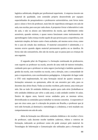 logística sofisticada, dirigida por profissional experiente.  A empresa investe em 
material  de  qualidade,  com  conteúdo  próprio  desenvolvido  por  equipes 
especializadas  de  pesquisadores  e  professores  universitários,  com  livros  texto 
para o aluno e livro do professor, mais kits de experiência entregues em sala de 
aula, nas escolas, para uso por cada aluno. A proposta é levar o laboratório à sala 
de  aula,  e  não  os  alunos  aos  laboratórios  da  escola,  que  dificilmente  estão 
acessíveis,  quando  existem,  e  quase  nunca  funcionam  como  instrumentos  de 
aprendizagem. Cada criança recebe aquilo de que precisa para a experiência, com 
materiais simples, de baixo custo e bem acabados, até mesmo seres vivos, como 
foi  o  caso  do  estudo  das  minhocas.   O  material  consumível  é  substituído,  e  o 
mesmo  ocorre  quando  algum  material  permanente  quebra  ou  se  danifica.  Os 
livros não são consumíveis, eles são da escola, que os passa para as crianças do 
ano seguinte.   

        O  segundo  pilar  do  Programa  é  a  formação  continuada  de  professores, 
com  suporte  ao  professor  na  escola,  através  de  uma  rede  de  tutores  treinados, 
cuidando para que o professor se sinta seguro (nurturing) e também apoiando a 
gestão  da  escola,  com  reuniões  na  escola,  com  a  direção,  com  a  comunidade  de 
pais e responsáveis, com coordenadores pedagógicos.  A depender do lugar onde 
o  CTC!  está  implementado,  há  uma  formação  inicial  de  quatro  semanas  e 
formações  semanais  ou  quinzenais,  além  de  um  encontro  por  mês,  para  os 
docentes das séries finais. Todas as escolas recebem, pelo menos, uma visita por 
mês.  São  ao  todo  36  unidades  didáticas,  quatro  para  cada  série  (trabalham‐se 
três  unidades  didáticas  por  série  a  cada  ano),  e  cada  unidade  contém  16  aulas. 
Dentro  de  alguns  anos,  haverá  novas  unidades  para  as  mesmas  séries, 
diversificando os conteúdos para trabalhar os mesmo conceitos.  A expectativa é 
que  em  cinco  anos,  que  é  a  duração  do  projeto  em  Brasília,  o  professor  que  já 
terá  sido  formado,  já  dominará  a  metodologia  e  a  dinâmica,  e  terá  mudado  seu 
comportamento em sala de aula.   

        Além da formação nas diferentes unidades didáticas e de receber o livro 
do  professor,  cada  docente  recebe  também  cadernos,  vídeos  e  roteiros  de 
formação,  indicando  ao  professor  como  ele  pode  avançar  pelo  material.  As 
Tecnologias  de  Informação  e  Comunicação  são  utilizadas  para  a  formação  do 
         
                                                                                         88 
 