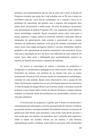 professor, mas propositalmente não em sala de aula, com o aluno. A direção do 
Programa considera que ainda não é real trabalhar com as TIC com o aluno em 
localidades  onde  por  vezes  não  há  computador,  ou  a  conexão  é  lenta,  ou  os 
problemas  de  capacitação  são  grandes,  mas  a  empresa  está  preparada  para 
adotar  esses  instrumentos  a  médio  prazo.   No  livro  do  professor  há  primeiro 
uma  apresentação  do  próprio  Programa  CTC!,  com  explicações  sobre  objetivos, 
metas,  metodologia,  avaliação.  Depois  orientações  gerais  sobre  como  gerir  o 
tempo,  organizar  o  espaço,  utilizar  os  materiais,  estimular  a  interação,  além  de 
orientações  de  planejamento.  Cada  unidade  é  apresentada  com  a  mesma 
estrutura  de  justificativa,  objetivos,  visão  geral  da  unidade,  articulações  com 
outras  áreas  como  língua  portuguesa  (leitura  e  escrita),  matemática,  história, 
geografia e arte, apresentação do material consumível e não‐consumível. Há em 
cada aula a reprodução do livro do aluno com indicações de como utilizá‐lo, há 
seções  “para  saber  mais”  e  bibliografia  para  aprofundamento  inclusive  na 
Internet. Ao final há instrumentos e sugestões de avaliação.     

        Os  tutores  se  encarregam  de  realizar  a  formação  de  professores  e 
acompanhar os coordenadores pedagógicos nas séries iniciais e finais: todos são 
licenciados  em  ciências,  com  docência  de  no  mínimo  três  anos  no  ensino 
fundamental. Passam por três semanas iniciais de treinamento na metodologia e 
conteúdo  de  cada  unidade,  depois  como  observadores  com  a  equipe  de  São 
Paulo. Sua formação completa leva um ano, para depois atuarem com autonomia. 
 A visão da equipe da Sangari Brasil é que é preciso mudar a formação inicial do 
professor e suas crenças sobre o ensino de ciências. No futuro, a empresa planeja 
trabalhar  na  formação  inicial  dos  professores  em  universidades,  inclusive  com 
educação à distância.   

        O terceiro pilar do programa é a gestão, que se baseia na estruturação e 
sistematização das informações, com farta documentação de controle e feedback, 
que permite ajustes e correções imediatas. Há relatórios mensais e trimestrais da 
gestão  para  cada  cliente,  cada  secretaria  e  cada  escola.  Cada  ida  de  um  tutor  a 
uma  escola  gera  um  relatório  em  formulário,  que  é  analisado  pelo  supervisor. 
Todos  os  dados  são  tratados,  entram  em  um  sistema,  e  cada  diretoria 
separadamente recebe o relatório.  Como todos os processos estão estruturados 
         
                                                                                          89 
 