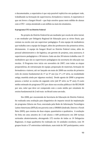 e documentados, a expectativa é que seja possível replicá‐los em qualquer rede, 
trabalhando na formação de supervisores, formadores e tutores. A expectativa é 
que em breve a Sangari Brasil – que hoje envolve quase meio milhão de alunos 
com o CTC! ‐ esteja atendendo a um milhão ou mais de estudantes.  

O programa CTC! no Distrito Federal 


        No projeto do Distrito Federal há um mediador por escola de série inicial, 
e  um  mediador  por  Delegaria  Regional  de  Educação  para  as  séries  finais,  que 
contam  na  escola  com  um  supervisor  pedagógico.  É  esta  equipe  de  mediadores 
que trabalha com a equipe do Sangari, além dos professores das primeiras séries, 
diretamente.   A  equipe  da  Sangari  Brasil  no  Distrito  Federal  reúne,  além  do 
pessoal  administrativo  e  de  logística,  um  gerente  de  projetos,  uma  assessora,  6 
supervisores pedagógicos e 38 tutores. Cada um dos 38 tutores trabalha com 15 
mediadores que são os supervisores pedagógicos da secretaria de educação nas 
escolas.   O  Programa  teve  início  em  novembro  de  2007,  com  todas  as  etapas 
preparatórias, de estruturação de equipe, preparação de materiais, formação de 
formadores e tutores, até ser lançado em maio de 2008 nas escolas do primeiro 
ciclo  do  ensino  fundamental  do  1º  ao  5º  ano  (ou  1ª  a  4ª  série,  na  modalidade 
antiga, mantida ainda por algumas escolas).  Desde agosto de 2008 o programa 
passou  a  incluir  as  escolas  do  segundo  ciclo  (até  8ª  série  ou  9º  ano).  O  custo 
médio estimado do programa CTC! por aluno nas escolas públicas é de R$ 240,00 
por  ano,  valor  que  deve  ser  comparado  com  o  custo  médio  por  estudante  do 
ensino fundamental de 2 mil reais  no Brasil como um todo. 

        Em 2008, por encomenda da Secretaria de Educação do Distrito Federal, 
foi  realizada  uma  avaliação  para  diagnóstico  do  impacto  inicial  da  implantação 
do  programa  Ciência  em  Foco,  executada  pela  Rede  de  Informação  Tecnológica 
Latino‐Americana (RITLA) em parceria com a UNIRIO (Andrade, Esteves e Farah 
Neto 2009), que constou de duas etapas, quantitativa e qualitativa.  A avaliação 
foi  feita  em  uma  amostra  de  2  mil  alunos  e  600  professores  em  200  turmas 
sorteadas  aleatoriamente,  abrangendo  172  escolas  de  todas  as  14  Delegacias 
Regionais.  A  etapa  qualitativa  foi  realizada  em  16  unidades  escolares,  com  34 
grupos focais e 57 entrevistas individuais, num total de 307 participantes, entre 

         
                                                                                          90 
 
