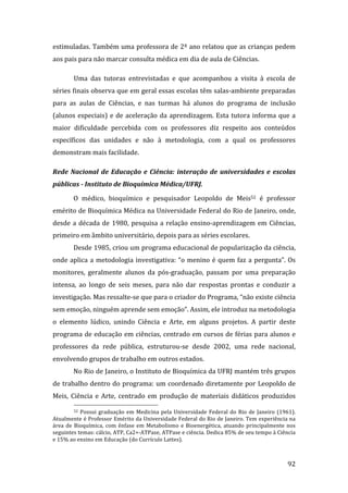estimuladas. Também uma professora de 2ª ano relatou que as crianças pedem 
aos pais para não marcar consulta médica em dia de aula de Ciências.  

         Uma  das  tutoras  entrevistadas  e  que  acompanhou  a  visita  à  escola  de 
séries finais observa que em geral essas escolas têm salas‐ambiente preparadas 
para  as  aulas  de  Ciências,  e  nas  turmas  há  alunos  do  programa  de  inclusão 
(alunos  especiais)  e  de  aceleração  da  aprendizagem.  Esta  tutora  informa  que  a 
maior  dificuldade  percebida  com  os  professores  diz  respeito  aos  conteúdos 
específicos  das  unidades  e  não  à  metodologia,  com  a  qual  os  professores 
demonstram mais facilidade. 

Rede  Nacional  de  Educação  e  Ciência:  interação  de  universidades  e  escolas 
públicas ­ Instituto de Bioquímica Médica/UFRJ.  

         O  médico,  bioquímico  e  pesquisador  Leopoldo  de  Meis52  é  professor 
emérito de Bioquímica Médica na Universidade Federal do Rio de Janeiro, onde, 
desde  a  década  de  1980,  pesquisa  a  relação  ensino‐aprendizagem  em  Ciências, 
primeiro em âmbito universitário, depois para as séries escolares. 
         Desde 1985, criou um programa educacional de popularização da ciência, 
onde  aplica  a  metodologia  investigativa:  “o  menino  é  quem  faz  a  pergunta”.  Os 
monitores,  geralmente  alunos  da  pós‐graduação,  passam  por  uma  preparação 
intensa,  ao  longo  de  seis  meses,  para  não  dar  respostas  prontas  e  conduzir  a 
investigação. Mas ressalte‐se que para o criador do Programa, “não existe ciência 
sem emoção, ninguém aprende sem emoção”. Assim, ele introduz na metodologia 
o  elemento  lúdico,  unindo  Ciência  e  Arte,  em  alguns  projetos.  A  partir  deste 
programa de educação em ciências, centrado em cursos de férias para alunos e 
professores  da  rede  pública,  estruturou‐se  desde  2002,  uma  rede  nacional, 
envolvendo grupos de trabalho em outros estados.  
         No Rio de Janeiro, o Instituto de Bioquímica da UFRJ mantém três grupos 
de trabalho dentro do programa: um coordenado diretamente por Leopoldo de 
Meis,  Ciência  e  Arte,  centrado  em  produção  de  materiais  didáticos  produzidos 
                                                                
          52  Possui  graduação  em  Medicina  pela  Universidade  Federal  do  Rio  de  Janeiro  (1961). 

Atualmente é Professor Emérito da Universidade Federal do Rio de Janeiro. Tem experiência na 
área  de  Bioquímica,  com  ênfase  em  Metabolismo  e  Bioenergética,  atuando  principalmente  nos 
seguintes temas: cálcio, ATP, Ca2+‐ATPase, ATPase e ciência. Dedica 85% de seu tempo à Ciência 
e 15% ao ensino em Educação (do Currículo Lattes). 


          
                                                                                                      92 
 