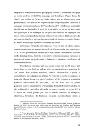 em parceria entre pesquisadores, pedagogos e artistas: já produziram uma peça 
de  teatro,  um  livro  e  três  DVDs.  Um  grupo  coordenado  por  Wagner  Seixas  da 
Silva53,  que  produz  os  Cursos  de  Férias  (tanto  para  os  alunos  como  para 
professores da rede pública) e é responsável pelo Programa Jovens Talentosos, e 
um grupo sob responsabilidade de Vivian Rumjanek54, voltado para a educação 
científica  de  surdos‐mudos.  A  partir  de  seu  trabalho  em  cursos  de  férias,  com 
esta  população,  e  da  montagem  de  um  glossário  científico  na  linguagem  dos 
sinais, junto com especialistas da área, foi lançado em julho de 2009, um curso de 
extensão em biociência para surdos, com duração de um ano, com aulas diárias, 
na mesma metodologia. A primeira turma tem 11 alunos. 
        Os Cursos de Férias são oferecidos duas vezes por ano, em julho e janeiro, 
durante uma semana, de segunda a sexta‐feira, 8 horas por dia, para jovens entre 
15  e  18  anos,  provenientes  de  famílias  de  baixa  renda,  freqüentando  o  ensino 
médio da rede pública.  No início, os monitores visitavam as escolas explicando a 
proposta  do  curso  aos  professores  e  abriam‐se  as  inscrições.  Atualmente  há 
demanda espontânea. 
        Trabalham‐se  seis  temas  por  ano,  nesses  cursos,  com  até  60  alunos  por 
turma.  Cada  período  de  férias  pode  ter  até  4  turmas  simultâneas,  num  total  de 
240  jovens.  Num  primeiro  momento,  tenta‐se  “desdoutrinar”  o  jovem,  e 
desmistificar a aprendizagem de ciências. No primeiro encontro, são expostos a 
uma  aula  clássica,  formal,  em  que  o  “professor”  só  diz  bobagem  e  inverdades 
(chamada  internamente  de  “aula‐trote”).    Ao  fim  dessa  “aula”  os  jovens 
percebem os erros e reconhecem o “estereótipo da atividade intelectual”. Depois 
vão ao laboratório e aprendem a formular perguntas, reunidos em grupos de 3 a 
4  alunos.  Os  alunos  passam  por  todo  o  método  científico,  de  indagação, 
observação,  formulação  de  hipóteses,  pesquisa,  experimentação,  crítica  e 

                                                                
        53 Concluiu  o  doutorado  em  Química  Biológica  pela  Universidade  Federal  do  Rio  de 
Janeiro  em  2004.  No  mesmo  ano,  iniciou  seu  pós  doutorado  no    Brigham  and  Women's 
Hospital/Harvard Institute of Medicine agraciado como bolsista da PEW Latin American Fellows 
(Currículo Lattes). 

        54  Possui  graduação  Ciências  Biológicas  Modalidade  Médica  pela  UEG  atual  UERJ  ‐ 

Universidade do Estado do Rio de Janeiro (1969), mestrado pela University of London (1973) e 
doutorado  pela  University  of  London  (1976).  Atualmente  é  professor  titular  da  Universidade 
Federal do Rio de Janeiro (Currículo Lattes) 


         
                                                                                                  93 
 