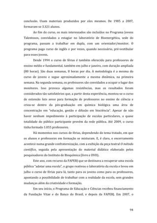 conclusão.  Usam  materiais  produzidos  por  eles  mesmos.  De  1985  a  2007, 
formaram‐se 3.321 alunos.  
       Ao fim do curso, os mais interessados são incluídos no Programa Jovens 
Talentosos,  convidados  a  estagiar  no  laboratório  de  Bioenergética,  sede  do 
programa,  passam  a  trabalhar  em  dupla,  com  um  orientador/monitor.  O 
programa  paga  curso  de  inglês  e  por  vezes,  quando  necessário,  pré‐vestibular 
para esses jovens.  
       Desde  1994  o  curso  de  férias  é  também  oferecido  para  professores  de 
ensino médio e fundamental, também em julho e janeiro, com duração ampliada 
(80  horas).  São  duas  semanas,  8  horas  por  dia.  A  metodologia  é  a  mesma  do 
curso  de  jovens  e  segue  aproximadamente  a  mesma  dinâmica,  na  primeira 
semana. Na segunda semana, os professores são convidados a ocupar o lugar dos 
monitores.  Isso  provoca  algumas  resistências,  mas  os  resultados  foram 
considerados tão satisfatórios que, a partir desta experiência, montou‐se o curso 
de  extensão  lato  senso  para  formação  de  professores  no  ensino  de  ciência  e 
criou‐se  dentro  da  pós‐graduação  em  química  biológica  uma  área  de 
concentração  em  “educação,  gestão  e  difusão  em  biociência”.  Apesar  de  não 
haver  nenhum  impedimento  à  participação  de  escolas  particulares,  a  quase 
totalidade  do  público  participante  provém  da  rede  pública.  Até  2009,  o  curso 
tinha formado 1.055 professores. 
       Há momentos nos cursos de férias, dependendo do tema tratado, em que 
os  alunos  e  professores  em  formação  se  misturam.  E,  é  claro,  o  encerramento 
acontece numa grande confraternização, com a exibição da peça teatral O método 
científico,  seguida  pela  apresentação  do  material  didático  elaborado  pelos 
pesquisadores do Instituto de Bioquímica (livro e DVD).  
       Este ano, com recurso da FAPERJ que se destinava a recuperar uma escola 
pública “adotar uma escola”, o grupo reativou o laboratório da escola e levou em 
julho  o  curso  de  férias  para  lá,  tanto  para  os  jovens  como  para  os  professores, 
apontando a possibilidade de trabalhar com a realidade da escola, sem grandes 
mudanças além da criatividade e formação.  
       Em seu início, o Programa de Educação e Ciências recebeu financiamento 
da  Fundação  Vitae  e  do  Banco  do  Brasil,  e  depois  da  FAPERJ.  Em  2007,  o 


         
                                                                                          94 
 