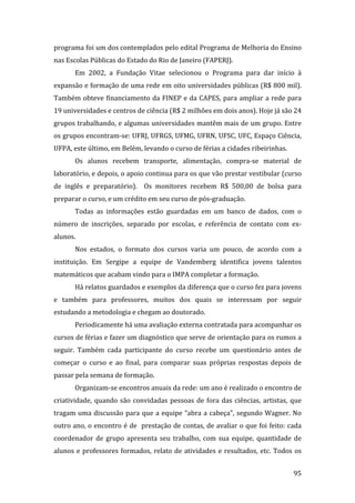 programa foi um dos contemplados pelo edital Programa de Melhoria do Ensino 
nas Escolas Públicas do Estado do Rio de Janeiro (FAPERJ).  
       Em  2002,  a  Fundação  Vitae  selecionou  o  Programa  para  dar  início  à 
expansão e formação de uma rede em oito universidades públicas (R$ 800 mil). 
Também obteve financiamento da FINEP e da CAPES, para ampliar a rede para 
19 universidades e centros de ciência (R$ 2 milhões em dois anos). Hoje já são 24 
grupos trabalhando, e algumas universidades mantêm mais de um grupo. Entre 
os grupos encontram‐se: UFRJ, UFRGS, UFMG, UFRN, UFSC, UFC, Espaço Ciência, 
UFPA, este último, em Belém, levando o curso de férias a cidades ribeirinhas. 
       Os  alunos  recebem  transporte,  alimentação,  compra‐se  material  de 
laboratório, e depois, o apoio continua para os que vão prestar vestibular (curso 
de  inglês  e  preparatório).    Os  monitores  recebem  R$  500,00  de  bolsa  para 
preparar o curso, e um crédito em seu curso de pós‐graduação.  
       Todas  as  informações  estão  guardadas  em  um  banco  de  dados,  com  o 
número  de  inscrições,  separado  por  escolas,  e  referência  de  contato  com  ex‐
alunos.  
       Nos  estados,  o  formato  dos  cursos  varia  um  pouco,  de  acordo  com  a 
instituição.  Em  Sergipe  a  equipe  de  Vandemberg  identifica  jovens  talentos 
matemáticos que acabam vindo para o IMPA completar a formação.   
       Há relatos guardados e exemplos da diferença que o curso fez para jovens 
e  também  para  professores,  muitos  dos  quais  se  interessam  por  seguir 
estudando a metodologia e chegam ao doutorado.  
       Periodicamente há uma avaliação externa contratada para acompanhar os 
cursos de férias e fazer um diagnóstico que serve de orientação para os rumos a 
seguir.  Também  cada  participante  do  curso  recebe  um  questionário  antes  de 
começar  o  curso  e  ao  final,  para  comparar  suas  próprias  respostas  depois  de 
passar pela semana de formação.   
       Organizam‐se encontros anuais da rede: um ano é realizado o encontro de 
criatividade,  quando  são  convidadas  pessoas  de  fora  das  ciências,  artistas,  que 
tragam  uma  discussão  para  que  a  equipe  “abra  a  cabeça”,  segundo  Wagner.  No 
outro ano, o encontro é de  prestação de contas, de avaliar o que foi feito: cada 
coordenador  de  grupo  apresenta  seu  trabalho,  com  sua  equipe,  quantidade  de 
alunos  e  professores  formados,  relato  de  atividades  e  resultados,  etc.  Todos  os 

        
                                                                                       95 
 