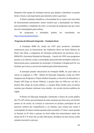 Simpósios  têm  equipe  de  avaliação  externa,  que  ajudam  a  identificar  os  pontos 
fortes e fracos e são importantes para decisões sobre o que fazer.  
       A última avaliação identificou a necessidade de se contar com uma fonte 
de  financiamento  permanente,  menos  instável  que  a  participação  em  editais, 
para possibilitar a ampliação da rede e a execução de programas que por vezes 
não são contemplados pelos editais.  
       Os     programas       e    atividades     podem       ser    consultados      em 
http://www.bioqmed.ufrj.br/  

 Programa de Educação Integrada  ­ Fundação Romi  

       A  Fundação  ROMI  foi  criada  em  1957  para  promover  atividades 
assistenciais  para  os  funcionários  das  Indústrias  Romi  em  Santa  Bárbara  do 
Oeste,  São  Paulo,  e  programas  de  formação  profissional  em  parcerias  com  o 
SENAI‐SP e Secretaria Estadual da Educação.   A partir de 1999, seus programas 
passam a ser abertos a toda a comunidade, desenvolvendo atividades culturais e 
educacionais para a população do município. A Fundação é dirigida pelo Dr. Liu 
Fat Kam, que trocou a carreira de medicina pelo ideal educacional. 

       O  principal  projeto  educacional  da  Fundação  ROMI,  do  qual  todos  os 
outros  se  originam  é  o  NEI  ‐  Núcleo  de  Educação  Integrada,  criado  em  1993.  
Integram este Programa o Projeto Abelhas Ocupadas, o Encontro de Educadores, o 
Projeto  LEP  (Logo  na  Escola  Pública),  o  projeto  Seja  seu  Filho  por  um  Dia,  o 
projeto  Meu  amigo  da  escola  pública,  e  o  projeto  Bolsa  Auxílio,  para  ex‐alunos 
carentes  que  desejam  continuar  seus  estudos    em  escolas  técnicas  públicas  da 
região.  

       O  Núcleo  de  Educação  Integrada  é  destinado  a  alunos  da  escola  pública 
das 7ªs e 8ªs séries, que participam de aulas semanais por dois anos, em horário 
oposto  ao  da  escola.  As  crianças  se  inscrevem  no  projeto,  participam  de  um 
processo  seletivo  por  competências  e,  no  mínimo,  uma  criança  por  escola  é 
contemplada. Os alunos entram quando estão cursando a 7ª série e saem quando 
se  formam  na  8ª  série  e  passam  ao  nível  médio  (na  nomenclatura  atual,  são 
alunos de 8º e 9º ano). São ao todo 240 alunos, divididos em dois turnos, sendo 
metade renovável a cada ano. 
         
                                                                                       96 
 