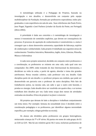 A  metodologia  utilizada  é  a  Pedagogia  de  Projetos,  baseada  na 
investigação  e  nos  desafios,  e  desenvolvida  em  conjunto  pela  equipe 
multidisciplinar da Fundação, formada por professores especialistas, todos pós‐
graduados e com experiência em sala de aula.  Suas referências são Paulo Freire, 
Jean  Piaget,  Vygotski  e  José  Pacheco  (criador  da  Escola  da  Ponte,  em  Portugal) 
(Alves 2002).  

       A  prioridade  é  dada  aos  conceitos  e  à  metodologia  de  investigação  e 
menos  à  transmissão  de  conteúdos  explícitos,  que  devem  ser  consequência  do 
processo. O processo de aquisição de conhecimentos é construtivista e a meta é 
conseguir  que  o  aluno  desenvolva  autonomia,  capacidade  de  liderança,  espírito 
de colaboração e solidariedade. Cada projeto é trabalhado nas seguintes áreas do 
conhecimento: Temática Interativa, Matemática, Inglês, Artes, Ciências, Filosofia, 
Música e Informática   

       A cada novo projeto semestral, decidido em conjunto entre professores e 
a  coordenação,  os  professores  se  reúnem  em  uma  sala,  cada  qual  com  seu 
computador.  Em  2009,  estão  tratando  do  Ano  Internacional  da  Astronomia,  e 
decidiram  na  volta  às  aulas,  a  partir  de  agosto,  abordar  o  tema  dos  grandes 
astrônomos.  Nessa  reunião  coletiva,  cada  professor  cria  seu  desafio.  Cada 
disciplina  parte  de  um  desafio e  o  professor prepara seu  módulo, que pode  ser 
desenvolvido  em  parceria  com  o  professor  de  outra  disciplina.  Pelo  fato  de 
trabalharem  juntos,  na  mesma  sala,  um  sabe  o  que  o  outro  está  fazendo,  e 
produz‐se sinergia. Cada desafio deve ser resolvido em quatro dias, e as turmas 
trabalham  dois  desafios  por  vez.  Cada  tema  ocupa  dois  meses  de  atividades 
centradas em desafios. O foco do projeto é no fazer e vivenciar.  

       Há  projetos  que  deixam  de  lado  a  disciplina  e  trabalham  conjuntamente 
um  tema  único.  Por  exemplo:  Semana  da  sexualidade  (isso  é  decidido  entre  a 
coordenação  pedagógica  e  os  professores,  por  identificar  alguma  necessidade 
específica, por exemplo, colegas grávidas na escola). 

       Os  alunos  são  divididos  pelos  professores  em  grupos  heterogêneos, 
misturando crianças da 7ª e 8ª séries. Há pastas em nome de cada grupo, do G1 
ao G18 ou G19.  Não há um relatório geral. Há 3 anos, incluíram parâmetros de 
        
                                                                                       97 
 