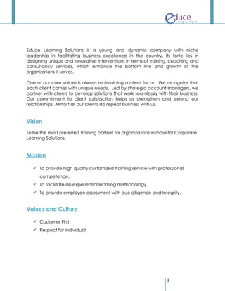 Educe Learning Solutions is a young and dynamic company with niche
leadership in facilitating business excellence in the country. Its forte lies in
designing unique and innovative interventions in terms of training, coaching and
consultancy services, which enhance the bottom line and growth of the
organizations it serves.

One of our core values is always maintaining a client focus. We recognize that
each client comes with unique needs. Led by strategic account managers, we
partner with clients to develop solutions that work seamlessly with their business.
Our commitment to client satisfaction helps us strengthen and extend our
relationships. Almost all our clients do repeat business with us.


Vision

To be the most preferred training partner for organizations in India for Corporate
Learning Solutions.


Mission

    To provide high quality customized training service with professional
      competence.
    To facilitate an experiential learning methodology.
    To provide employee assessment with due diligence and Integrity.


Values and Culture

    Customer First
    Respect for individual




                                                                   2
 