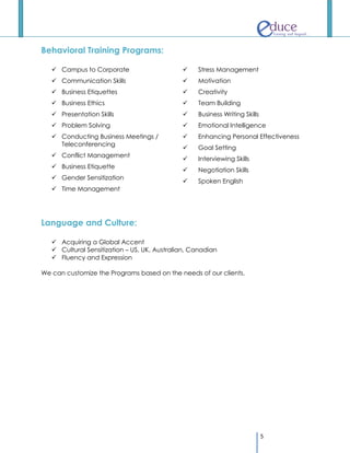 Behavioral Training Programs:

    Campus to Corporate                          Stress Management
    Communication Skills                         Motivation
    Business Etiquettes                          Creativity
    Business Ethics                              Team Building
    Presentation Skills                          Business Writing Skills
    Problem Solving                              Emotional Intelligence
    Conducting Business Meetings /               Enhancing Personal Effectiveness
     Teleconferencing
                                                  Goal Setting
    Conflict Management
                                                  Interviewing Skills
    Business Etiquette
                                                  Negotiation Skills
    Gender Sensitization
                                                  Spoken English
    Time Management




Language and Culture:

    Acquiring a Global Accent
    Cultural Sensitization – US, UK, Australian, Canadian
    Fluency and Expression

We can customize the Programs based on the needs of our clients.




                                                                             5
 