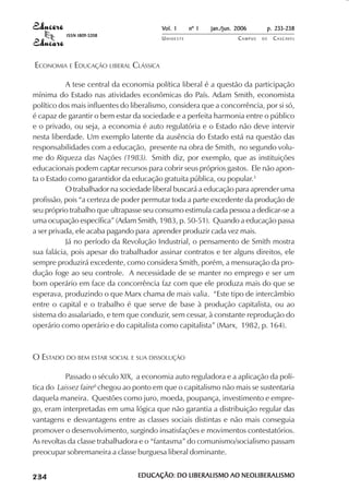 Vol. 1     nº 1   jan./jun. 2006      p. 233-238
                                     ISSN 1809-5208
                                                            UNIOESTE                    CAMPUS   DE   C A S C AV E L
                                                                                                              AV




            ECONOMIA E EDUCAÇÃO LIBERAL CLÁSSICA

                       A tese central da economia política liberal é a questão da participação
            mínima do Estado nas atividades econômicas do País. Adam Smith, economista
            político dos mais influentes do liberalismo, considera que a concorrência, por si só,
            é capaz de garantir o bem estar da sociedade e a perfeita harmonia entre o público
            e o privado, ou seja, a economia é auto regulatória e o Estado não deve intervir
            nesta liberdade. Um exemplo latente da ausência do Estado está na questão das
            responsabilidades com a educação, presente na obra de Smith, no segundo volu-
            me do Riqueza das Nações (1983). Smith diz, por exemplo, que as instituições
            educacionais podem captar recursos para cobrir seus próprios gastos. Ele não apon-
            ta o Estado como garantidor da educação gratuita pública, ou popular.5
                       O trabalhador na sociedade liberal buscará a educação para aprender uma
            profissão, pois “a certeza de poder permutar toda a parte excedente da produção de
            seu próprio trabalho que ultrapasse seu consumo estimula cada pessoa a dedicar-se a
            uma ocupação específica” (Adam Smith, 1983, p. 50-51). Quando a educação passa
            a ser privada, ele acaba pagando para aprender produzir cada vez mais.
                       Já no período da Revolução Industrial, o pensamento de Smith mostra
            sua falácia, pois apesar do trabalhador assinar contratos e ter alguns direitos, ele
            sempre produzirá excedente, como considera Smith, porém, a mensuração da pro-
            dução foge ao seu controle. A necessidade de se manter no emprego e ser um
            bom operário em face da concorrência faz com que ele produza mais do que se
            esperava, produzindo o que Marx chama de mais valia. “Este tipo de intercâmbio
            entre o capital e o trabalho é que serve de base à produção capitalista, ou ao
            sistema do assalariado, e tem que conduzir, sem cessar, à constante reprodução do
            operário como operário e do capitalista como capitalista” (Marx, 1982, p. 164).



            O ESTADO DO BEM ESTAR SOCIAL E SUA DISSOLUÇÃO

                       Passado o século XIX, a economia auto reguladora e a aplicação da polí-
            tica do Laissez faire6 chegou ao ponto em que o capitalismo não mais se sustentaria
            daquela maneira. Questões como juro, moeda, poupança, investimento e empre-
            go, eram interpretadas em uma lógica que não garantia a distribuição regular das
            vantagens e desvantagens entre as classes sociais distintas e não mais conseguia
            promover o desenvolvimento, surgindo insatisfações e movimentos contestatórios.
            As revoltas da classe trabalhadora e o “fantasma” do comunismo/socialismo passam
            preocupar sobremaneira a classe burguesa liberal dominante.

 

 
     
         

         
             ¡

             ¡
                 ¡
                     ¡

                     ¡
                         ¢

                         ¢
                             ¢
                                 ¢

                                 ¢




                                                      EDUCAÇÃO: DO LIBERALISMO AO NEOLIBERALISMO
 