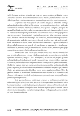 Vol. 1     nº 1   jan./jun. 2006          p. 321-325
                                     ISSN 1809-5208
                                                              UNIOESTE                    CAMPUS   DE    C A S C AV E L
                                                                                                                 AV




            saúde humana, animal e vegetal e que proteja a natureza contra os danos e efeitos
            ambientais possíveis de ocorrerem da retirada da matéria prima durante o ciclo de
            vida do produto e que comprometem todos os impactos sobre o meio ambiente.
                        O processo de instalação de um sistema de gestão ambiental começa
            pela avaliação ambiental inicial. Na prática, esse procedimento pode ser realizado
            com recursos humanos internos ou externos, pois, quando a empresa já dispõe de
            pessoal habilitado ou relacionado com questões ambientais, (por exemplo, técnicos
            da área de saúde e segurança do trabalho ou controle de riscos, o Pedagogo por sua
            vez terá um papel fundamental), essa tarefa poderá ser feita interna ou externa
            nesta atividade um trabalho de campo. Por outro lado, não existindo tal possibilida-
            de, a organização poderá recorrer aos serviços de terceiros, quer seja ao de consul-
            tores autônomos ou ao de firmas de consultoria ambiental. A política ambiental
            deve estabelecer um senso geral de orientação para as organizações e simultanea-
            mente fixar os princípios de ação pertinentes aos assuntos e uma postura do pedagogo
            enquanto gerenciador relacionado ao meio ambiente.
                        Tendo como base a avaliação ambiental inicial ou mesmo uma revisão
            que permita saber onde e em que estado a organização se encontra em relação às
            questões ambientais, chegou á hora da empresa, através de um projeto aparado
            pela legislação definir claramente aonde ela quer chegar. Nesse sentido, a organiza-
            ção discute, define e fixa o seu comprometimento e a respectiva da política ambiental.
            O objetivo maior é obter um comprometimento e uma política ambiental definida
            para a organização. Ela não deve simplesmente conter declarações vagas; deverá
            ela ter um posicionamento definido e coeso sem o dualismo politico. Além da
            política ambiental, as empresas devem também adotar a missão pratica saindo do
            discurso e interagindo com toda sociedade assumindo, assim suas responsabilidades
            para atingir este propósito.
                        Será que os discursos sociais que emanam as políticas ambientais nas
            diferentes organizações publicas ou privadas, são comprometidas realmente com o
            bem estar coletivo, e, sobretudo comprometidas com o desenvolvimento sustentá-
            vel ou será que dentro desta política de dualismo a preocupação maior é com o
            desenvolvimento capital e com a forma de produção em larga escala sem o controle
            racional do meio ambiente.




 

 
     
         

         
             ¡

             ¡
                 ¡
                     ¡

                     ¡
                         ¢

                         ¢
                             ¢
                                 ¢

                                 ¢




                                     GESTÃO AMBIENTAL E EDUCAÇÃO: PRÁTICA PEDAGÓGICA EM RECICLAGEM
                                            AMBIENTAL                     PEDA          RECICLAGEM
 