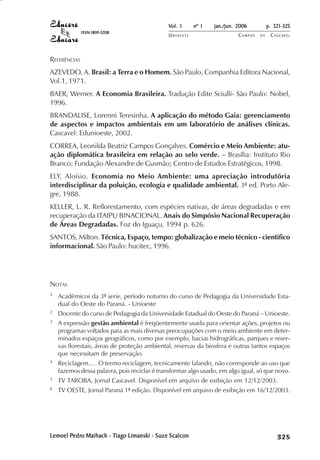 Vol. 1     nº 1   jan./jun. 2006          p. 321-325
              ISSN 1809-5208
                                              UNIOESTE                    CAMPUS   DE    C A S C AV E L
                                                                                                 AV




REFERÊNCIAS
AZEVEDO, A. Brasil: a Terra e o Homem. São Paulo, Companhia Editora Nacional,
Vol.1, 1971.
BAER, Werner. A Economia Brasileira. Tradução Edite Sciulli- São Paulo: Nobel,
1996.
BRANDALISE, Lorenni Teresinha. A aplicação do método Gaia: gerenciamento
de aspectos e impactos ambientais em um laboratório de análises clínicas.
Cascavel: Edunioeste, 2002.
CORREA, Leonilda Beatriz Campos Gonçalves. Comércio e Meio Ambiente: atu-
ação diplomática brasileira em relação ao selo verde. – Brasília: Instituto Rio
Branco; Fundação Alexandre de Gusmão; Centro de Estudos Estratégicos, 1998.
ELY, Aloísio. Economia no Meio Ambiente: uma apreciação introdutória
interdisciplinar da poluição, ecologia e qualidade ambiental. 3ª ed. Porto Ale-
gre, 1988.
KELLER, L. R. Reflorestamento, com espécies nativas, de áreas degradadas e em
recuperação da ITAIPU BINACIONAL. Anais do Simpósio Nacional Recuperação
de Áreas Degradadas. Foz do Iguaçu, 1994 p. 626.
SANTOS, Milton. Técnica, Espaço, tempo: globalização e meio técnico - cientifico
informacional. São Paulo: hucitec, 1996.




NOTAS
1   Acadêmicos da 3ª serie, período noturno do curso de Pedagogia da Universidade Esta-
    dual do Oeste do Paraná. - Unioeste
2   Docente do curso de Pedagogia da Universidade Estadual do Oeste do Paraná – Unioeste.
3   A expressão gestão ambiental é freqüentemente usada para orientar ações, projetos ou
    programas voltados para as mais diversas preocupações com o meio ambiente em deter-
    minados espaços geográficos, como por exemplo, bacias hidrográficas, parques e reser-
    vas florestais, áreas de proteção ambiental, reservas da biosfera e outras tantos espaços
    que necessitam de preservação.
4   Reciclagem... . O termo reciclagem, tecnicamente falando, não corresponde ao uso que
    fazemos dessa palavra, pois reciclar é transformar algo usado, em algo igual, só que novo.
5   TV TAROBA, Jornal Cascavel. Disponível em arquivo de exibição em 12/12/2003.
6   TV OESTE, Jornal Paraná 1ª edição. Disponível em arquivo de exibição em 16/12/2003.




Lemoel Pedro Maihach - Tiago Limanski - Suze Scalcon
        edro
       Pedr             iago
                       Tiag                                                                   

                                                                                              
                                                                                                  
                                                                                                      

                                                                                                      
                                                                                                         ¡

                                                                                                         ¡
                                                                                                             ¡
                                                                                                                 ¡

                                                                                                                 ¡
                                                                                                                     ¢

                                                                                                                     ¢
                                                                                                                         ¢
                                                                                                                             ¢

                                                                                                                             ¢
 