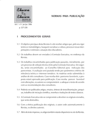 PARA PUBLICAÇÃO
                                              NORMAS PARA PUBLIC AÇÃO
           Revista de
           Educação

Vol. 1 nº 1 jan./jun. 2006
       p. 327-328



   1     PROCEDIMENTOS GERAIS


   1.1 O objetivo precípuo desta Revista é o de receber artigos que, pelo seu rigor
       teórico e metodológico, busquem socializar a cultura, provocar novas inter-
       pretações e estimular a atuação dos educadores.

   1.2 Os trabalhos devem ser enviados à Comissão Executiva, no endereço da
       Revista.

   1.3 Os trabalhos encaminhados para publicação passarão, inicialmente, por
       um processo de seleção técnica feito pela Comissão Executiva. Em segui-
       da, serão encaminhados ao Conselho Editorial para indicação dos
       pareceristas. A avaliação será pautada tendo por parâmetros critérios de
       relevância teórica e interesse temático. As matérias serão submetidas à
       análise de três consultores. Caso receba dois pareceres favoráveis, a pro-
       posta estará aprovada para publicação. Caso receba parecer favorável
       com alterações, os autores se comprometem a adequar o texto de acordo
       com as recomendações dos consultores.

   1.4 Poderão ser publicados artigos, ensaios, sínteses de teses/dissertações, pesqui-
       sas, trabalhos de iniciação científica, resenhas e traduções de textos clássicos.

   1.5 A Comissão Executiva não se compromete a devolver os originais enviados,
       que serão destruídos.

   1.6 Com a efetiva publicação dos originais, o autor cede automaticamente à
       Revista, os direitos autorais.

   1.7 Além do texto impresso, os artigos também estarão disponíveis no site da Revista.
 