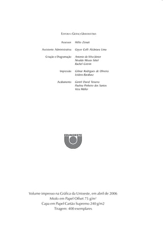 EDITORA E GRÁFICA UNIVERSITÁRIA

                        Assessor    Hélio Zenati

        Assistente Administrativa   Geyze Colli Alcântara Lima

          Criação e Diagramação     Antonio da Silva Júnior
                                    Nivaldo Missio Sôtel
                                    Rachel Cotrim

                       Impressão    Gilmar Rodrigues de Oliveira
                                    Izidoro Barabasz

                     Acabamento     Gentil David Teixeira
                                    Paulina Pinheiro dos Santos
                                    Vera Müller




Volume impresso na Gráfica da Unioeste, em abril de 2006
            Miolo em Papel Offset 75 g/m²
       Capa em Papel Cartão Supremo 240 g/m2
               Tiragem: 400 exemplares
 