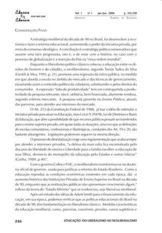 Vol. 1     nº 1   jan./jun. 2006      p. 233-238
                                     ISSN 1809-5208
                                                            UNIOESTE                    CAMPUS   DE   C A S C AV E L
                                                                                                              AV




            CONSIDERAÇÕES FINAIS

                        A estratégia neoliberal da década de 90 no Brasil, foi desenvolver a eco-
            nomia e fazer a reforma educacional, aumentando o poder da iniciativa privada, por
            meio do consenso ideológico. A conciliação é a estratégia política conservadora que
            assume uma face progressista, isto é, a de estar com a história, no caso com o
            processo de globalização e a inserção do País na “nova ordem mundial”.
                        Enquanto o liberalismo político clássico colocou a educação entre os di-
            reitos do homem e do cidadão, o neoliberalismo, segundo Tomás Tadeu da Silva
            (Gentili & Silva, 1995, p. 21), promove uma regressão da esfera pública, na medida
            em que aborda a escola no âmbito do mercado e das técnicas de gerenciamento,
            esvaziando assim o conteúdo político da cidadania, substituindo-o pelos direitos do
            consumidor. A expressão “falta de produtividade” tem em contrapartida a produ-
            tividade da pesquisa relevante, isto é, utilitária, bem financiada, altamente rendosa,
            segundo critérios mercantis. A pesquisa está presente no Ensino Público, através
            das parcerias, para atender aos interesses do mercado.
                        O Art. 213 da Constituição Federal de 1988, já traz a idéia de estimular a
            iniciativa privada para atuar na Educação, mas é a Lei 9.394/96, Lei de Diretrizes e Bases
            da Educação, que abre a possibilidade de que recursos públicos possam ser transferidos
            para o ensino superior privado, em quase todas as situações, uma vez que as definições
            de escolas comunitárias, confessionais e filantrópicas, constantes dos Art. 19 e 20, são
            bastante abrangentes. Legislações posteriores seguem na mesma direção.
                        O processo de desestatização exige uma regulamentação que acaba sempre
            por atender a interesses privados, “a defesa da mais valia fica escamoteada pelo
            discurso da liberdade de ensino e Liberdade para a família escolher a educação de
            seus filhos, denúncia do monopólio da educação pelo Estados e outras falácias”
            (Cunha, 1989, p.40)”.
                        Com o governo Collor e FHC, o neoliberalismo transformou-se na doutri-
            na oficial de governo, usada para justificar a reforma do Estado Brasileiro. Como a
            educação reproduz as condições econômicas existentes em cada época, daí o
            aumento histórico das Instituições Privadas de Ensino Superior no Brasil na década
            de 90, enquanto que as instituições públicas não apresentam crescimento algum,9
            reflexo da teoria do “Estado Mínimo” que se evidenciou, seja liberal ou neoliberal.
                        Após um estudo das idéias de Adam Smith para o financiamento da edu-
            cação, em sua época, podemos verificar que as políticas educacionais do Brasil na
            década de 90, têm fundamentação no liberalismo clássico. Medidas características
            da educação neoliberal, como, parcerias, convênios, provões, cursos supletivos e

 

 
     
         

         
             ¡

             ¡
                 ¡
                     ¡

                     ¡
                         ¢

                         ¢
                             ¢
                                 ¢

                                 ¢




                                                      EDUCAÇÃO: DO LIBERALISMO AO NEOLIBERALISMO
 