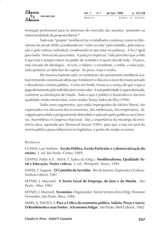 Vol. 1     nº 1   jan./jun. 2006      p. 233-238
              ISSN 1809-5208
                                         UNIOESTE                    CAMPUS   DE   C A S C AV E L
                                                                                           AV




formação profissional para os interesses do mercado são assuntos presentes na
intencionalidade da proposta liberal.10
           Todo este “projeto” neoliberal faz o trabalhador continuar, como no libe-
ralismo do século XVIII, acreditando em “subir na vida” pelo trabalho, pela educa-
ção e pelo esforço individual, condenando-se por estar na pobreza. A lei é igual
para todos. Tem escola para todos. A justiça é imparcial. Falta perceber que a elite
é que está e sempre esteve no poder de verdade e é quem decide tudo. O povo,
está cercado de ideologias. As Leis, o Salário, o excedente, a mídia, a educação,
tudo pertence ao detentor do capital. Ao povo, resta o sonho.
           De maneira bastante sutil, os condutores do pensamento neoliberal aca-
bam tornando consensuais idéias que fortalecem o discurso a favor do ensino privado
e desvaloriza o ensino público. Como em Smith, forma-se a crença de que o que é
pago diretamente pelo indivíduo tem maior valor. A competitividade é supervalorizada,
conforme as orientações de Hayek. Tudo o que é público é burocrático e não tem
qualidade, muito menos total, como analisa Tomaz Tadeu da Silva (1994).
           Todos esses argumentos, que estão impregnados do ideário liberal, são
expressados nos discursos dos economistas, dos intelectuais, dos empresários, di-
vulgado pela mídia e perigosamente defendido e aplicado pelos políticos nas Câma-
ras, Assembléias e Congresso Nacional. Daí, a importância da estratégia da resis-
tência ativa, apontada por Dermeval Saviani (1991), para que a luta em prol do
ensino público possa influenciar no legislativo, a ponto de mudar os rumos.


REFERÊNCIAS
CUNHA, Luiz Antônio. Escola Pública, Escola Particular e a democratização do
ensino. 3. ed, São Paulo: Cortez, 1989.
GENTILI, Pablo A.A, SILVA, T. Tadeu da (Orgs.). Neoliberalismo, Qualidade To-
tal e Educação, Visões críticas. 3. ed., Petrópolis: Vozes, 1994.
HAYEK, F. Auguste. O Caminho da Servidão. Rio de Janeiro: Expressão e Cultura:
Instituto Liberal, 1987.
KEYNES, J. Maynard. A Teoria Geral do Emprego, do Juro e da Moeda. São
Paulo: Atlas, 1982.
KEYNES, J. Maynard. Economia. Organizador: Tamás SzmrecsÁnyi (Org), Florestan
Fernandes, São Paulo: Ática, 1984.
MARX, K, ENGELS, F, Para a Crítica da economia política. Salário, Preço e Lucro;
O Rendimento e suas Fontes: A Economia Vulgar, São Paulo: Abril Cultural, 1982.


Claudio A. Peres - André P. Castanha
            eres
           Per           P.                                                             

                                                                                        
                                                                                            
                                                                                                

                                                                                                
                                                                                                   ¡

                                                                                                   ¡
                                                                                                       ¡
                                                                                                           ¡

                                                                                                           ¡
                                                                                                               ¢

                                                                                                               ¢
                                                                                                                   ¢
                                                                                                                       ¢

                                                                                                                       ¢
 