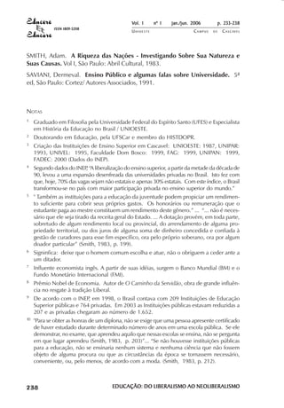 Vol. 1     nº 1   jan./jun. 2006       p. 233-238
                                        ISSN 1809-5208
                                                                       UNIOESTE                    CAMPUS   DE   C A S C AV E L
                                                                                                                         AV




            SMITH, Adam. A Riqueza das Nações - Investigando Sobre Sua Natureza e
            Suas Causas. Vol I, São Paulo: Abril Cultural, 1983.
            SAVIANI, Dermeval. Ensino Público e algumas falas sobre Universidade. 5ª
            ed, São Paulo: Cortez/ Autores Associados, 1991.



            NOTAS
            1               Graduado em Filosofia pela Universidade Federal do Espírito Santo (UFES) e Especialista
                            em História da Educação no Brasil / UNIOESTE.
            2               Doutorando em Educação, pela UFSCar e membro do HISTDOPR.
            3               Criação das Instituições de Ensino Superior em Cascavel: UNIOESTE: 1987, UNIPAR:
                            1993, UNIVEL: 1995, Faculdade Dom Bosco: 1999, FAG: 1999, UNIPAN: 1999,
                            FADEC: 2000 (Dados do INEP).
            4               Segundo dados do INEP “A liberalização do ensino superior, a partir da metade da década de
                                                  ,
                            90, levou a uma expansão desenfreada das universidades privadas no Brasil. Isto fez com
                            que, hoje, 70% das vagas sejam não estatais e apenas 30% estatais. Com este índice, o Brasil
                            transformou-se no país com maior participação privada no ensino superior do mundo.”
            5               " Também as instituições para a educação da juventude podem propiciar um rendimen-
                            to suficiente para cobrir seus próprios gastos. Os honorários ou remuneração que o
                            estudante paga ao mestre constituem um rendimento deste gênero.” ... “... não é neces-
                            sário que ele seja tirado da receita geral do Estado. ... A dotação provém, em toda parte,
                            sobretudo de algum rendimento local ou provincial, do arrendamento de alguma pro-
                            priedade territorial, ou dos juros de alguma soma de dinheiro concedida e confiada à
                            gestão de curadores para esse fim específico, ora pelo próprio soberano, ora por algum
                            doador particular” (Smith, 1983, p. 199).
            6               Signinfica: deixe que o homem comum escolha e atue, não o obriguem a ceder ante a
                            um ditador.
            7               Influente economista ingês. A partir de suas idéias, surgem o Banco Mundial (BM) e o
                            Fundo Monetário Internacional (FMI).
            8               Prêmio Nobel de Economia. Autor de O Caminho da Servidão, obra de grande influên-
                            cia no resgate à tradição Liberal.
            9               De acordo com o INEP em 1998, o Brasil contava com 209 Instituições de Educação
                                                   ,
                            Superior públicas e 764 privadas. Em 2003 as Instituições públicas estavam reduzidas a
                            207 e as privadas chegaram ao número de 1.652.
            10              "Para se obter as honras de um diplona, não se exige que uma pessoa apresente certificado
                            de haver estudado durante determinado número de anos em uma escola pública. Se ele
                            demonstrar, no exame, que aprendeu aquilo que nessas escolas se ensina, não se pergunta
                            em que lugar aprendeu (Smith, 1983, p. 203)”... “Se não houvesse instituições públicas
                            para a educação, não se ensinaria nenhum sistema e nenhuma ciência que não fossem
                            objeto de alguma procura ou que as circustâncias da época se tornassem necessário,
                            conveniente, ou, pelo menos, de acordo com a moda. (Smith, 1983, p. 212).


 

 
     
         

         
                ¡

                ¡
                    ¡
                        ¡

                        ¡
                            ¢

                            ¢
                                ¢
                                    ¢

                                    ¢




                                                               EDUCAÇÃO: DO LIBERALISMO AO NEOLIBERALISMO
 