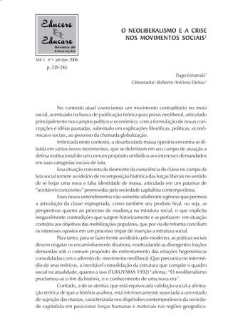 O NEOLIBERALISMO E A CRISE
                                             NOS MOVIMENTOS SOCIAIS 1
           Revista de
           Educação

Vol. 1 nº 1 jan./jun. 2006
      p. 239-243
                                                                     Tiago Limanski2
                                                 Orientador: Roberto Antônio Deitos3




            No contexto atual vivenciamos um movimento contraditório no meio
social, acentuado na busca de justificação teórica para práxis neoliberal, articulado
principalmente nos campos político e econômico, com a formulação de novas con-
cepções e idéias pautadas, sobretudo em explicações filosóficas, políticas, econô-
micas e sociais, ao processo da chamada globalização.
            Imbricada neste contexto, a desarticulada massa operária encontra-se di-
luída em vários novos movimentos, que se delimitam em seu campo de atuação a
defesa institucional de um comum propósito simbólico aos interesses demandados
em suas categorias sociais de luta.
            Essa situação concreta de desmonte da consciência de classe no campo da
luta social remete ao ideário de recomposição histórica das forças liberais no sentido
de se forjar uma nova e falsa identidade de massa, articulada em um patamar de
“aceitáveis concessões” promovidas pela sociedade capitalista contemporânea.
            Esses novos entendimentos não somente adulteram a gênese que permeia
a articulação da classe expropriada, como também seu produto final, ou seja, as
perspectivas quanto ao processo de mudança na estrutura social, o que explicita
inegavelmente contradições que surgem historicamente e se perfazem em situação
contrária aos objetivos das mobilizações populares, que por via de reforma conciliam
os interesses opostos em um processo impar de inserção a estrutura social.
            Para tanto, para se fazer frente ao ideário pós-moderno, as práticas sociais
devem resgatar os encaminhamento doutrora, rearticulando as divergentes frações
demandas sob o comum propósito de enfrentamento das relações hegemônicas
consolidadas com o advento do movimento neoliberal. Que preconiza no intermé-
dio de seus teóricos, a inevitável consolidação da estrutura que compõe o quadro
social na atualidade, quanto a isso (FUKUYAMA 1992) 4 afirma: “O neoliberalismo
proclamou-se o fim da história, e o conhecimento de uma nova era”.
            Contudo, a de se atentar, que está equivocada validação social a afirma-
ção teórica de que a história acabou, está intrinsecamente associada a um estado
de sujeição das massas, caracterizada nos dispêndios contemporâneos da socieda-
de capitalista em posicionar forças humanas e materiais nas regiões geografica-
 