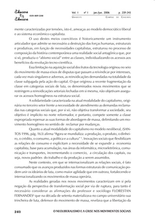 Vol. 1     nº 1   jan./jun. 2006      p. 239-243
                                     ISSN 1809-5208
                                                                 UNIOESTE                    CAMPUS   DE   C A S C AV E L
                                                                                                                   AV




            mente caracterizadas por tensões, isto é, ameaças ao modelo democrático liberal
            e ao sistema econômico capitalista.
                        O uso destes meios coercitivos é historicamente um instrumento
            articulador que admite se necessário a destruição das forças humanas, estruturais
            e produtivas, em função de necessidades capitalistas, estruturou no processo de
            composição da história contemporânea uma realidade social antagônica que, por
            si só, produziu o “abismo social” entre as classes, individualizando os acessos aos
            benefícios da revolução tecno-científica.
                        Essa limitação na aquisição social dos frutos da tecnologia originou no seio
            do movimento de massa eixos de disputas que passam a reivindicar por interesses,
            cada vez mais singulares e adversos, as reinvidicações demandadas na totalidade da
            classe subjugada pela ação do capital. O que originou a recente fragmentação da
            classe em categorias sociais de luta, os denominados novos movimentos que se
            restringem a reinvidicações setoriais fechadas em si mesma, não objetivam assegu-
            rar os acessos homogêneos na estrutura social.
                        A solidariedade caracterizada na atual modalidade do capitalismo, origi-
            nária no terceiro setor frente a necessidade de atendimento as demandas reclama-
            das nas categorias sociais que, por si só, não objetiva transformar a sociedade, seu
            objetivo é implícito no norte reformador, e portanto, compete somente a classe
            expropriada repensar as suas formas de abordagem de massa, delimitando um mo-
            vimento homogêneo no sentido de reclamar por mudanças.
                        Quanto a atual modalidade do capitalismo no modelo neoliberal, (SAN-
            TOS 1996, pág. 163) afirma “Agora se mundializa: a produção, o produto, o dinhei-
            ro, o crédito, o consumo, a política e a cultura” 5. Inovações sociais que flexibilizam
            as relações de consumo e explicitam a necessidade de se expandir a economia
            capitalista, base para acumulação, nas áreas da informática, microeletrônica, comu-
            nicação e transportes, incrementando o comercio, a circulação dos capitais, ou
            seja, novos padrões do trabalho e da produção a serem assumidos.
                        Neste contexto, em que se internacionalizam as relações sociais, é fato
            consumado que os avanços produzidos nas formas estruturais de comunicação po-
            dem unir os ideários de luta, como maior agilidade que em outrora, fortalecendo e
            internacionalizando os movimentos de massa operária.
                        As realidades geradas nos novos movimentos caracterizam em si pela
            negação da perspectiva de transformação social por via de ruptura, para tanto é
            necessário considerar as afirmações do professor e sociólogo FLORESTAN
            FERNANDES6 que na década de setenta materializava no campo universitário sua
            trincheira de luta, defensor do movimento de massa, revelava que a libertação da

 

 
     
         

         
             ¡

             ¡
                 ¡
                     ¡

                     ¡
                         ¢

                         ¢
                             ¢
                                 ¢

                                 ¢




                                                      O NEOLIBERALISMO E A CRISE NOS MOVIMENTOS SOCIAIS
 