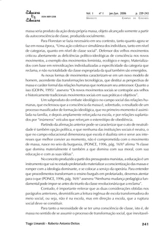 Vol. 1     nº 1   jan./jun. 2006      p. 239-243
           ISSN 1809-5208
                                          UNIOESTE                    CAMPUS   DE   C A S C AV E L
                                                                                            AV




massa seria produto da ação desta própria massa, objeto alcançado somente a partir
da autoconsciência de classe, produzida socialmente.
           Para Florestan se fazia necessário em seu contexto, tanto quanto agora se
faz em nossa época, “Uma ação coletiva e simultânea dos indivíduos, tanto em nível
de categorias, quanto em nível de classe social”. Defensor dos velhos movimentos
criticou abertamente as deficiências político-ideológicas de consciência nos novos
movimentos, a exemplo dos movimentos feminista, ecológico e negro; Materializa-
dos com base em reinvidicações individualizadas a especificidade da categoria que
reclama, e não na totalidade da classe expropriada da qual também são emergidos.
           As novas formas de movimentos caracterizam-se em um novo modelo de
homem, ascendente das transformações tecnológicas, que destitui as perspectivas de
massa e caráter formal das relações humanas que norteavam seu antecessor. Quanto a
isso (GOHN, 1995) 7 assevera “Os novos movimentos sociais se contrapõe aos velhos
e historicamente tradicionais movimentos sociais em suas práticas e objetivos”.
           Um subproduto do embate ideológico no campo social das relações hu-
manas, que esclerosou que a consciência da massa é, sobretudo, o resultado de um
processo massificador de formação ideológica, que no primeiro momento é assimi-
lada na família, e depois amplamente reforçada na escola, e por relações suplanta-
dos por “inúmeros” veículos que reforçam o estereótipo de obediência.
           Partindo da afirmação anterior pode-se caracterizar que o ato de neutrali-
dade é também opção política, e que nenhuma das instituições sociais é neutra, o
que no campo educacional dimensiona que escola é dualista sim e serve aos inte-
resses que melhor convier ao momento, não é comprometida com o movimento
de massa, nasce no seio da burguesia, (PONCE, 1996, pág. 169)8 afirma “A classe
que domina materialmente é também a que domina com sua moral, com sua
educação e com as suas idéias”.
           No conceito produzido a partir dos pressupostos marxistas, a educação é um
instrumento que vai no estado proletariado materializar a conscientização das massas e
romper com a ideologia dominante, e se colocar a serviço da operária. Para entender
que procedimentos transformam o ensino burguês em proletariado, devemos atentar
para o que (PONCE, 1996, pág. 169) 9 assevera “Nenhuma mudança pedagógica fun-
damental pode impor-se antes do triunfo da classe revolucionária que a reclama”.
           Contudo, é importante reiterar que as duas considerações obtidas nos
parágrafos anteriores, desmistificam a leitura ingênua de escola transformadora do
meio social, ou seja, não é na escola, mas em direção a escola, que a ruptura
social deve-se constituir.
           Para tanto a necessidade de se ter uma consciência de classe, isto é, de
massa no sentido de se assumir o processo de transformação social, que inevitavel-

Tiago Limanski - Roberto Antonio Deitos
 iago                                                                                    

                                                                                         
                                                                                             
                                                                                                 

                                                                                                 
                                                                                                    ¡

                                                                                                    ¡
                                                                                                        ¡
                                                                                                            ¡

                                                                                                            ¡
                                                                                                                ¢

                                                                                                                ¢
                                                                                                                    ¢
                                                                                                                        ¢

                                                                                                                        ¢
 