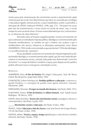 Vol. 1     nº 1   jan./jun. 2006      p. 239-243
                                     ISSN 1809-5208
                                                                 UNIOESTE                    CAMPUS   DE   C A S C AV E L
                                                                                                                   AV




            mente passa pela reestruturação dos movimentos sociais e posteriormente apela
            reestruturação da escola. Esse determinismo que deve ser assumido por sociólogos
            e educadores ligados intrinsecamente a classe trabalhadora, tende a assemelhar a
            afirmação de LÊNIN, citada por (PONCE, 1996, pág. 172) “Há quem nos acuse
            pelo fato de transformarmos a nossa escola em escola de classe, mas, a escola
            sempre foi uma escola de classe. O nosso ensino defenderá por isso, exclusivamen-
            te, os interesses da classe laboriosa”.
                       Para tanto, deve-se levantar a seguinte questão: vivemos um momento em
            que se atenuam as contradições impostas política, ideológica e economicamente pelo
            chamado neoliberalismo, na medida em que a história não acabou e que o
            neoliberalismo não venceu, refutam-se as afirmações oportunistas, como afirma
            (ANDERSON, 1992), tendo como exemplo as que proclamam “O fim das ideologias:
            e o envelhecimento do marxismo”.
                       Nossa atualidade caracteriza um momento de relações hegemônicas de-
            terminadas ideológica e economicamente pelo capital, que de certo modo desarti-
            cularam os movimentos sociais, contudo nada pode estar determinado “como fim
            da história” e o campo da história e também o espaço para disputa social e política
            podem afloraram novas e mais graves contradições sociais.

            REFERÊNCIAS:
            ANDERSON, Perry. O fim da história (De Hegel a Fukuyama). Trad. De Álvaro
            Cabral. Rio de Janeiro: Jorge Zahar Editor, 1992.
            CONCEIÇÃO, Gilmar Henrique da. Partidos políticos e educação: a extrema es-
            querda brasileira e a concepção de partido como agente educativo. Cascavel:
            Edunioeste, 2000.
            FERNANDES, Florestan. O negro no mundo dos brancos. São Paulo, Difel, 1972.
            FUKUYAMA, Francis. O fim da história e o último homem. Trad. Aulyde Soares
            Rodrigues. RJ. Rocco, 1992.
            GOHN, Maria da Glória. Teorias dos movimentos sociais: paradigmas clássicos e
            contemporâneos. São Paulo: Loyola, 1997.
            _____. Movimentos sociais e educação. São Paulo: Cortez, 1982.
            PONCE, Aníbal. Educação e luta de classes, trad. José Severo de Campo Pereira.
            15ª ed. São Paulo: Cortez, 1996.
            SANTOS, Milton. Técnica, espaço, tempo (globalização e meio-técnico cientifico
            Informal). São Paulo: Hesitec, 1996.


 

 
     
         

         
             ¡

             ¡
                 ¡
                     ¡

                     ¡
                          

                          
                              
                                  

                                  




                                                      O NEOLIBERALISMO E A CRISE NOS MOVIMENTOS SOCIAIS
 