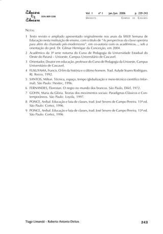 Vol. 1     nº 1   jan./jun. 2006      p. 239-243
           ISSN 1809-5208
                                            UNIOESTE                    CAMPUS   DE   C A S C AV E L
                                                                                              AV




NOTAS
1 Texto revisto e ampliado apresentado originalmente nos anais da XXVII Semana de
  Educação nesta instituição de ensino, com o titulo de “As perspectivas da classe operária
  para além do chamado pós-modernismo”, em co-autoria com os acadêmicos..., sob a
  orientação do prof. Dr. Gilmar Henrique da Conceição, em 2004.
2 Acadêmico da 3ª serie noturna do Curso de Pedagogia da Universidade Estadual do
  Oeste do Paraná – Unioeste, Campus Universitário de Cascavel.
3 Orientador, Doutor em educação, professor do Curso de Pedagogia da Unioeste, Campus
  Universitário de Cascavel.
4 FUKUYAMA, Francis. O fim da história e o último homem. Trad. Aulyde Soares Rodrigues.
  RJ. Rocco, 1992.
5 SANTOS, Milton. Técnica, espaço, tempo (globalização e meio-técnico cientifico Infor-
  mal). São Paulo: Hesitec, 1996.
6 FERNANDES, Florestan. O negro no mundo dos brancos. São Paulo, Difel, 1972.
7 GOHN, Maria da Glória. Teorias dos movimentos sociais: Paradigmas Clássicos e Con-
  temporâneos. São Paulo: Loyola, 1997.
8 PONCE, Aníbal. Educação e luta de classes, trad. José Severo de Campo Pereira. 15ª ed.
  São Paulo: Cortez, 1996.
9 PONCE, Aníbal. Educação e luta de classes, trad. José Severo de Campo Pereira. 15ª ed.
  São Paulo: Cortez, 1996




Tiago Limanski - Roberto Antonio Deitos
 iago                                                                                      

                                                                                           
                                                                                               
                                                                                                   

                                                                                                   
                                                                                                      ¡

                                                                                                      ¡
                                                                                                          ¡
                                                                                                              ¡

                                                                                                              ¡
                                                                                                                  ¢

                                                                                                                  ¢
                                                                                                                      ¢
                                                                                                                          ¢

                                                                                                                          ¢
 